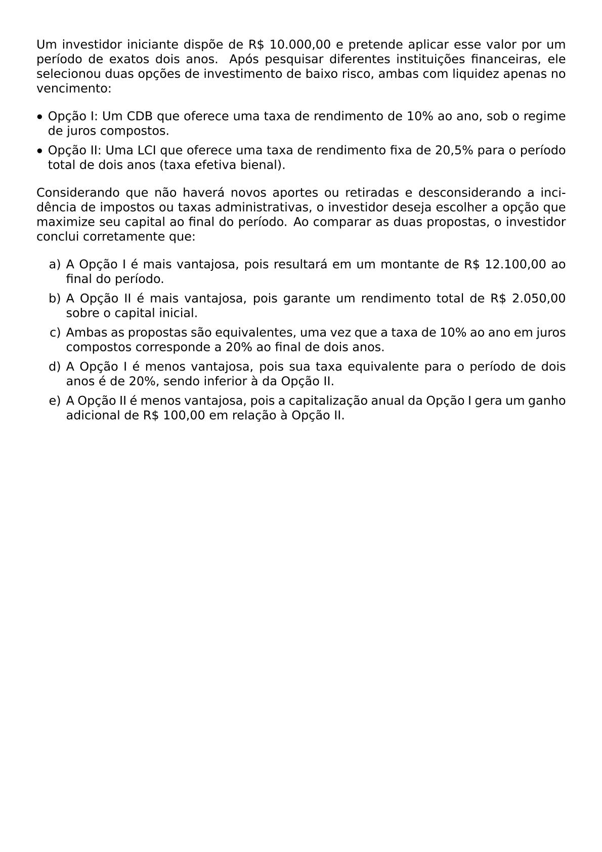 UM INVESTIDOR INICIANTE DISPOE DE R 10 000 00 E PRETENDE APLICAR ESSE VALOR POR UM PERIODO DE EXATOS DOIS ANOS APOS PESQUISAR DIFERENTES INSTITUICOES FINANCEIRAS ELE SELECIONOU DUAS OPCOES DE INVESTIMENTO DE BAIXO RISCO AMBAS COM LIQUIDEZ APENAS NO VENCIMENTO BEGIN ITEMIZE LABEL BULLET LEFTMARGIN ITEM OPCAO I UM CDB QUE OFERECE UMA TAXA DE RENDIMENTO DE 10 AO ANO SOB O REGIME DE JUROS COMPOSTOS ITEM OPCAO II UMA LCI QUE OFERECE UMA TAXA DE RENDIMENTO FIXA DE 20 5 PARA O PERIODO TOTAL DE DOIS ANOS TAXA EFETIVA BIENAL END ITEMIZE CONSIDERANDO QUE NAO HAVERA NOVOS APORTES OU RETIRADAS E DESCONSIDERANDO A INCIDENCIA DE IMPOSTOS OU TAXAS ADMINISTRATIVAS O INVESTIDOR DESEJA ESCOLHER A OPCAO QUE MAXIMIZE SEU CAPITAL AO FINAL DO PERIODO AO COMPARAR AS DUAS PROPOSTAS O INVESTIDOR CONCLUI CORRETAMENTE QUE BEGIN ENUMERATE LABEL ALPH ITEM A OPCAO I E MAIS VANTAJOSA POIS RESULTARA EM UM MONTANTE DE R 12 100 00 AO FINAL DO PERIODO ITEM A OPCAO II E MAIS VANTAJOSA POIS GARANTE UM RENDIMENTO TOTAL DE R 2 050 00 SOBRE O CAPITAL INICIAL ITEM AMBAS AS PROPOSTAS SAO EQUIVALENTES UMA VEZ QUE A TAXA DE 10 AO ANO EM JUROS COMPOSTOS CORRESPONDE A 20 AO FINAL DE DOIS ANOS ITEM A OPCAO I E MENOS VANTAJOSA POIS SUA TAXA EQUIVALENTE PARA O PERIODO DE DOIS ANOS E DE 20 SENDO INFERIOR A DA OPCAO II ITEM A OPCAO II E MENOS VANTAJOSA POIS A CAPITALIZACAO ANUAL DA OPCAO I GERA UM GANHO ADICIONAL DE R 100 00 EM RELACAO A OPCAO II END ENUMERATE