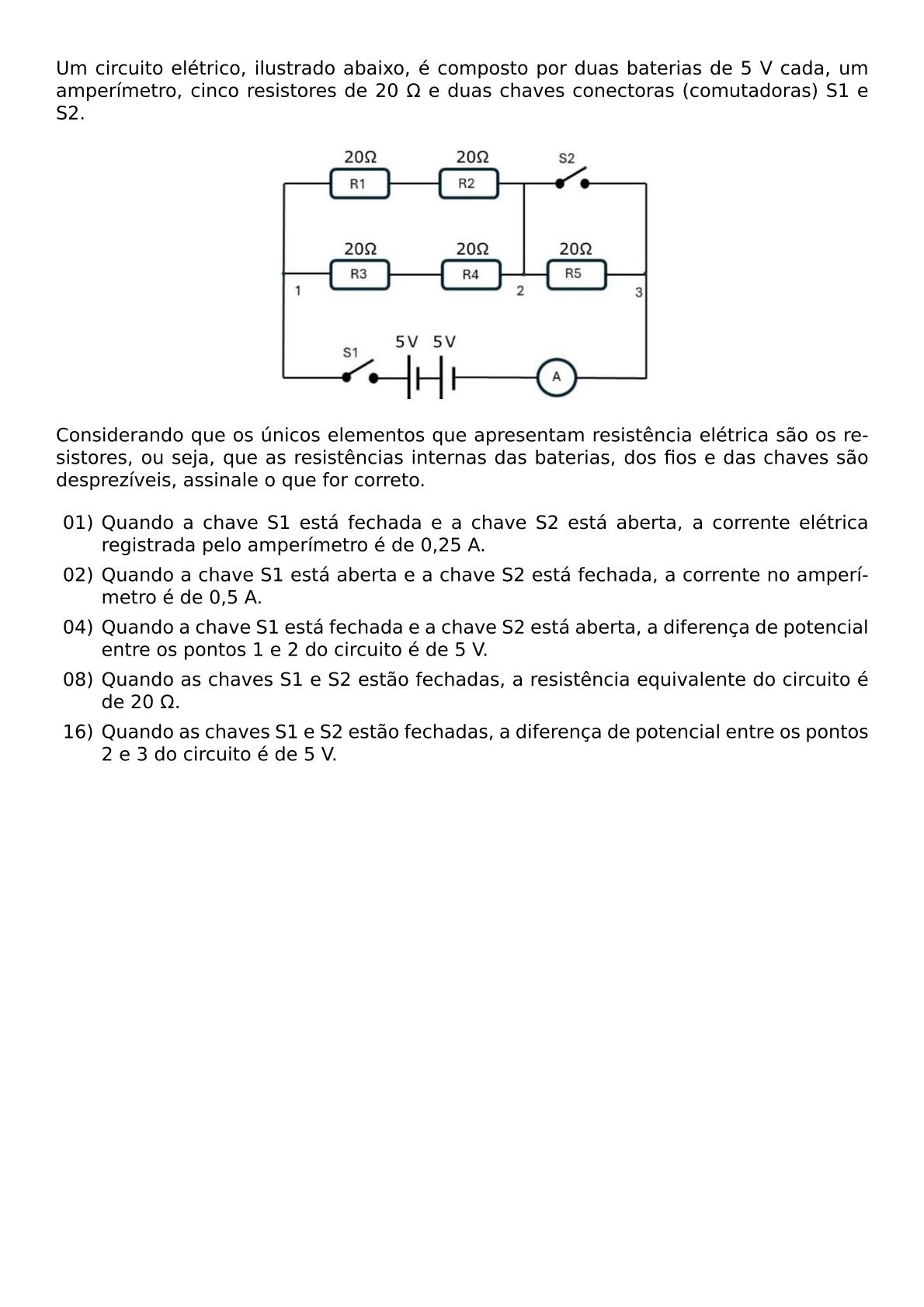 UM CIRCUITO ELETRICO ILUSTRADO ABAIXO E COMPOSTO POR DUAS BATERIAS DE 5 V CADA UM AMPERIMETRO CINCO RESISTORES DE 20 OMEGA E DUAS CHAVES CONECTORAS COMUTADORAS S1 E S2 BEGIN CENTER INCLUDEGRAPHICS WIDTH 0 5 TEXTWIDTH REPRO IMG 0 20260607 210300 JPG END CENTER CONSIDERANDO QUE OS UNICOS ELEMENTOS QUE APRESENTAM RESISTENCIA ELETRICA SAO OS RESISTORES OU SEJA QUE AS RESISTENCIAS INTERNAS DAS BATERIAS DOS FIOS E DAS CHAVES SAO DESPREZIVEIS ASSINALE O QUE FOR CORRETO BEGIN ITEMIZE ITEM 01 QUANDO A CHAVE S1 ESTA FECHADA E A CHAVE S2 ESTA ABERTA A CORRENTE ELETRICA REGISTRADA PELO AMPERIMETRO E DE 0 25 A ITEM 02 QUANDO A CHAVE S1 ESTA ABERTA E A CHAVE S2 ESTA FECHADA A CORRENTE NO AMPERIMETRO E DE 0 5 A ITEM 04 QUANDO A CHAVE S1 ESTA FECHADA E A CHAVE S2 ESTA ABERTA A DIFERENCA DE POTENCIAL ENTRE OS PONTOS 1 E 2 DO CIRCUITO E DE 5 V ITEM 08 QUANDO AS CHAVES S1 E S2 ESTAO FECHADAS A RESISTENCIA EQUIVALENTE DO CIRCUITO E DE 20 OMEGA ITEM 16 QUANDO AS CHAVES S1 E S2 ESTAO FECHADAS A DIFERENCA DE POTENCIAL ENTRE OS PONTOS 2 E 3 DO CIRCUITO E DE 5 V END ITEMIZE