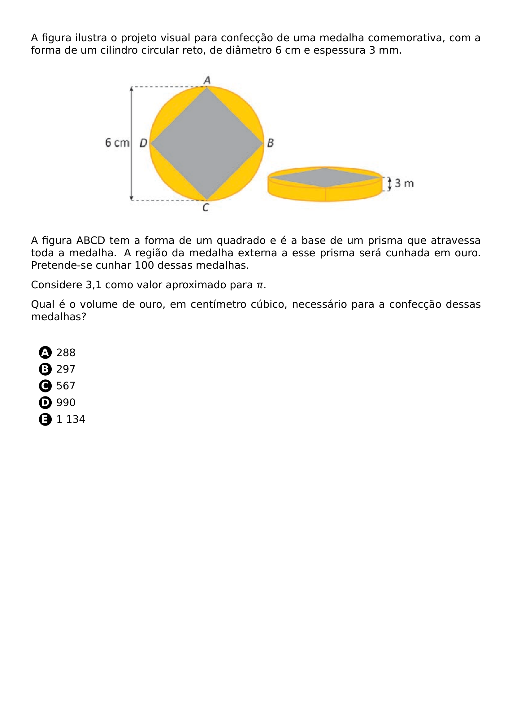 A FIGURA ILUSTRA O PROJETO VISUAL PARA CONFECCAO DE UMA MEDALHA COMEMORATIVA COM A FORMA DE UM CILINDRO CIRCULAR RETO DE DIAMETRO 6 CM E ESPESSURA 3 MM BEGIN CENTER INCLUDEGRAPHICS WIDTH 0 70 LINEWIDTH 20260707 124731 01 PNG END CENTER A FIGURA ABCD TEM A FORMA DE UM QUADRADO E E A BASE DE UM PRISMA QUE ATRAVESSA TODA A MEDALHA A REGIAO DA MEDALHA EXTERNA A ESSE PRISMA SERA CUNHADA EM OURO PRETENDE SE CUNHAR 100 DESSAS MEDALHAS CONSIDERE 3 1 COMO VALOR APROXIMADO PARA PI QUAL E O VOLUME DE OURO EM CENTIMETRO CUBICO NECESSARIO PARA A CONFECCAO DESSAS MEDALHAS VSPACE 0 5CM BEGIN ENUMERATE LABEL PROTECT CIRCLED ALPH ITEMSEP 5PT ITEM 288 ITEM 297 ITEM 567 ITEM 990 ITEM 1 134 END ENUMERATE