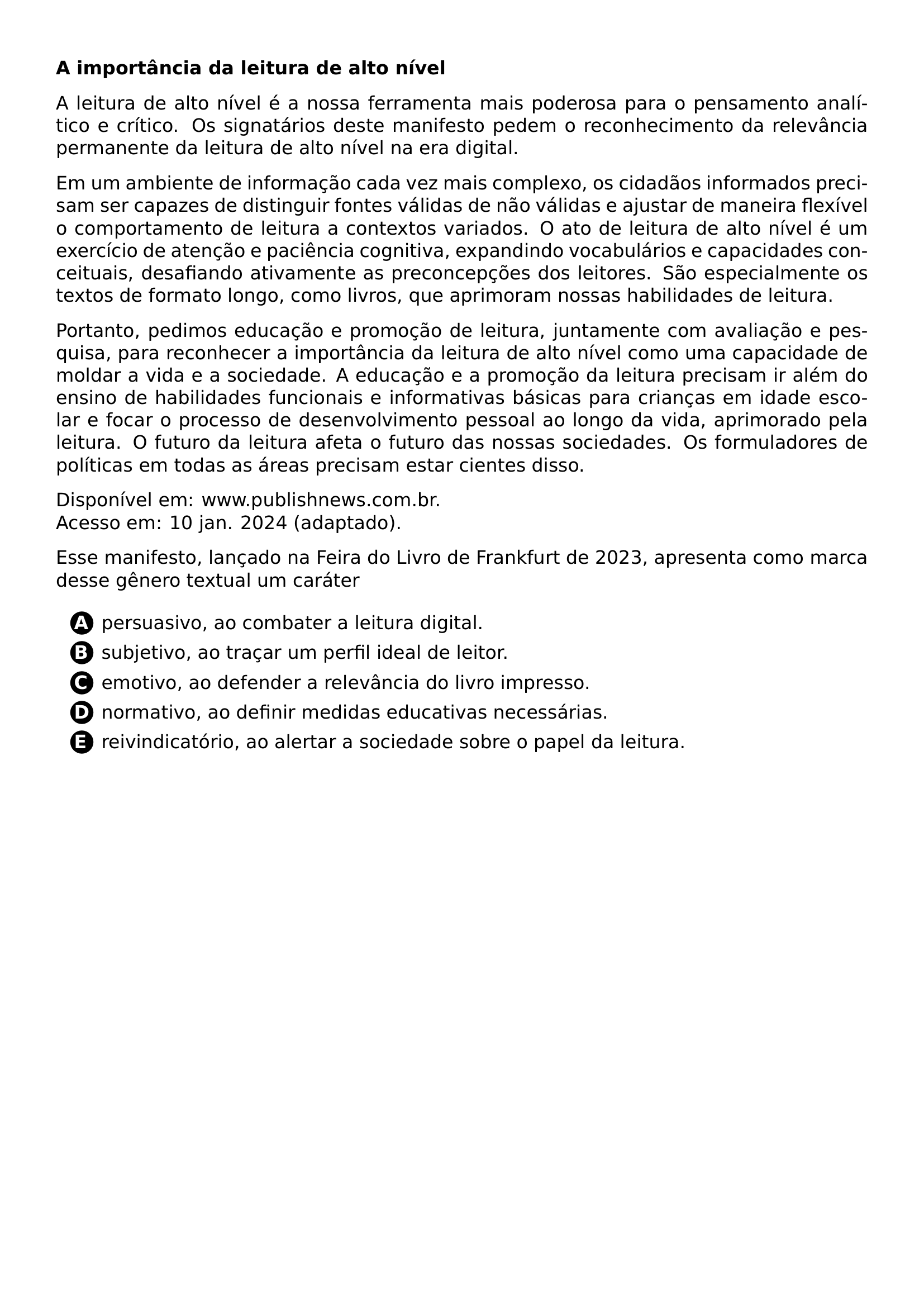 PAR TEXTBF A IMPORTANCIA DA LEITURA DE ALTO NIVEL PAR A LEITURA DE ALTO NIVEL E A NOSSA FERRAMENTA MAIS PODEROSA PARA O PENSAMENTO ANALITICO E CRITICO OS SIGNATARIOS DESTE MANIFESTO PEDEM O RECONHECIMENTO DA RELEVANCIA PERMANENTE DA LEITURA DE ALTO NIVEL NA ERA DIGITAL PAR EM UM AMBIENTE DE INFORMACAO CADA VEZ MAIS COMPLEXO OS CIDADAOS INFORMADOS PRECISAM SER CAPAZES DE DISTINGUIR FONTES VALIDAS DE NAO VALIDAS E AJUSTAR DE MANEIRA FLEXIVEL O COMPORTAMENTO DE LEITURA A CONTEXTOS VARIADOS O ATO DE LEITURA DE ALTO NIVEL E UM EXERCICIO DE ATENCAO E PACIENCIA COGNITIVA EXPANDINDO VOCABULARIOS E CAPACIDADES CONCEITUAIS DESAFIANDO ATIVAMENTE AS PRECONCEPCOES DOS LEITORES SAO ESPECIALMENTE OS TEXTOS DE FORMATO LONGO COMO LIVROS QUE APRIMORAM NOSSAS HABILIDADES DE LEITURA PAR PORTANTO PEDIMOS EDUCACAO E PROMOCAO DE LEITURA JUNTAMENTE COM AVALIACAO E PESQUISA PARA RECONHECER A IMPORTANCIA DA LEITURA DE ALTO NIVEL COMO UMA CAPACIDADE DE MOLDAR A VIDA E A SOCIEDADE A EDUCACAO E A PROMOCAO DA LEITURA PRECISAM IR ALEM DO ENSINO DE HABILIDADES FUNCIONAIS E INFORMATIVAS BASICAS PARA CRIANCAS EM IDADE ESCOLAR E FOCAR O PROCESSO DE DESENVOLVIMENTO PESSOAL AO LONGO DA VIDA APRIMORADO PELA LEITURA O FUTURO DA LEITURA AFETA O FUTURO DAS NOSSAS SOCIEDADES OS FORMULADORES DE POLITICAS EM TODAS AS AREAS PRECISAM ESTAR CIENTES DISSO PAR DISPONIVEL EM WWW PUBLISHNEWS COM BR ACESSO EM 10 JAN 2024 ADAPTADO PAR ESSE MANIFESTO LANCADO NA FEIRA DO LIVRO DE FRANKFURT DE 2023 APRESENTA COMO MARCA DESSE GENERO TEXTUAL UM CARATER CQ REPRODUCTION ALTERNATIVES BEGIN BEGIN ENUMERATE LABEL PROTECT CIRCLED ALPH ITEM PROTECT CIRCLED A PERSUASIVO AO COMBATER A LEITURA DIGITAL ITEM PROTECT CIRCLED B SUBJETIVO AO TRACAR UM PERFIL IDEAL DE LEITOR ITEM PROTECT CIRCLED C EMOTIVO AO DEFENDER A RELEVANCIA DO LIVRO IMPRESSO ITEM PROTECT CIRCLED D NORMATIVO AO DEFINIR MEDIDAS EDUCATIVAS NECESSARIAS ITEM PROTECT CIRCLED E REIVINDICATORIO AO ALERTAR A SOCIEDADE SOBRE O PAPEL DA LEITURA END ENUMERATE CQ REPRODUCTION ALTERNATIVES END