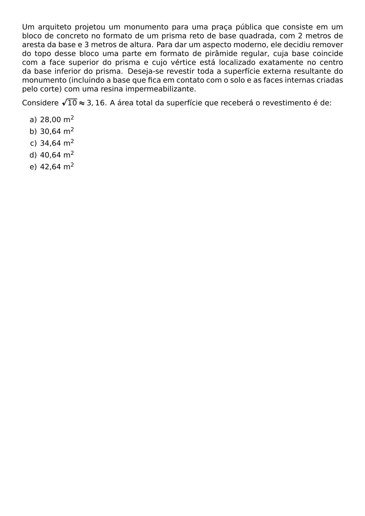 UM ARQUITETO PROJETOU UM MONUMENTO PARA UMA PRACA PUBLICA QUE CONSISTE EM UM BLOCO DE CONCRETO NO FORMATO DE UM PRISMA RETO DE BASE QUADRADA COM 2 METROS DE ARESTA DA BASE E 3 METROS DE ALTURA PARA DAR UM ASPECTO MODERNO ELE DECIDIU REMOVER DO TOPO DESSE BLOCO UMA PARTE EM FORMATO DE PIRAMIDE REGULAR CUJA BASE COINCIDE COM A FACE SUPERIOR DO PRISMA E CUJO VERTICE ESTA LOCALIZADO EXATAMENTE NO CENTRO DA BASE INFERIOR DO PRISMA DESEJA SE REVESTIR TODA A SUPERFICIE EXTERNA RESULTANTE DO MONUMENTO INCLUINDO A BASE QUE FICA EM CONTATO COM O SOLO E AS FACES INTERNAS CRIADAS PELO CORTE COM UMA RESINA IMPERMEABILIZANTE CONSIDERE SQRT 10 APPROX 3 16 A AREA TOTAL DA SUPERFICIE QUE RECEBERA O REVESTIMENTO E DE BEGIN ENUMERATE LABEL ALPH ITEM 28 00 M 2 ITEM 30 64 M 2 ITEM 34 64 M 2 ITEM 40 64 M 2 ITEM 42 64 M 2 END ENUMERATE