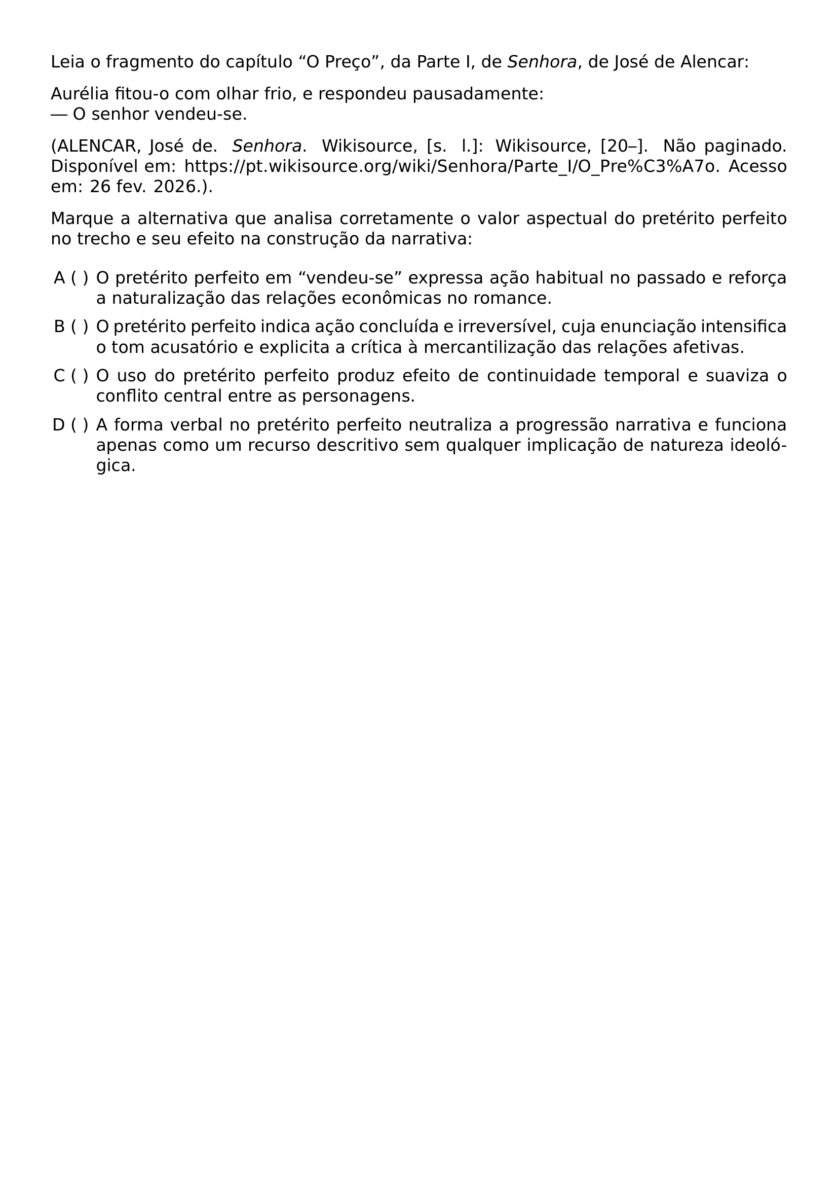 LEIA O FRAGMENTO DO CAPITULO O PRECO DA PARTE I DE TEXTIT SENHORA DE JOSE DE ALENCAR AURELIA FITOU O COM OLHAR FRIO E RESPONDEU PAUSADAMENTE O SENHOR VENDEU SE PAR BEGINGROUP EMERGENCYSTRETCH 2EM ALENCAR JOSE DE TEXTIT SENHORA WIKISOURCE S L WIKISOURCE 20 NAO PAGINADO DISPONIVEL EM URL HTTPS PT WIKISOURCE ORG WIKI SENHORA PARTE I O PRE C3 A7O ACESSO EM 26 FEV 2026 ENDGROUP PAR MARQUE A ALTERNATIVA QUE ANALISA CORRETAMENTE O VALOR ASPECTUAL DO PRETERITO PERFEITO NO TRECHO E SEU EFEITO NA CONSTRUCAO DA NARRATIVA BEGIN ENUMERATE LABEL ALPH LEFTMARGIN ITEMSEP 0 5EM ITEM O PRETERITO PERFEITO EM VENDEU SE EXPRESSA ACAO HABITUAL NO PASSADO E REFORCA A NATURALIZACAO DAS RELACOES ECONOMICAS NO ROMANCE ITEM O PRETERITO PERFEITO INDICA ACAO CONCLUIDA E IRREVERSIVEL CUJA ENUNCIACAO INTENSIFICA O TOM ACUSATORIO E EXPLICITA A CRITICA A MERCANTILIZACAO DAS RELACOES AFETIVAS ITEM O USO DO PRETERITO PERFEITO PRODUZ EFEITO DE CONTINUIDADE TEMPORAL E SUAVIZA O CONFLITO CENTRAL ENTRE AS PERSONAGENS ITEM A FORMA VERBAL NO PRETERITO PERFEITO NEUTRALIZA A PROGRESSAO NARRATIVA E FUNCIONA APENAS COMO UM RECURSO DESCRITIVO SEM QUALQUER IMPLICACAO DE NATUREZA IDEOLOGICA END ENUMERATE