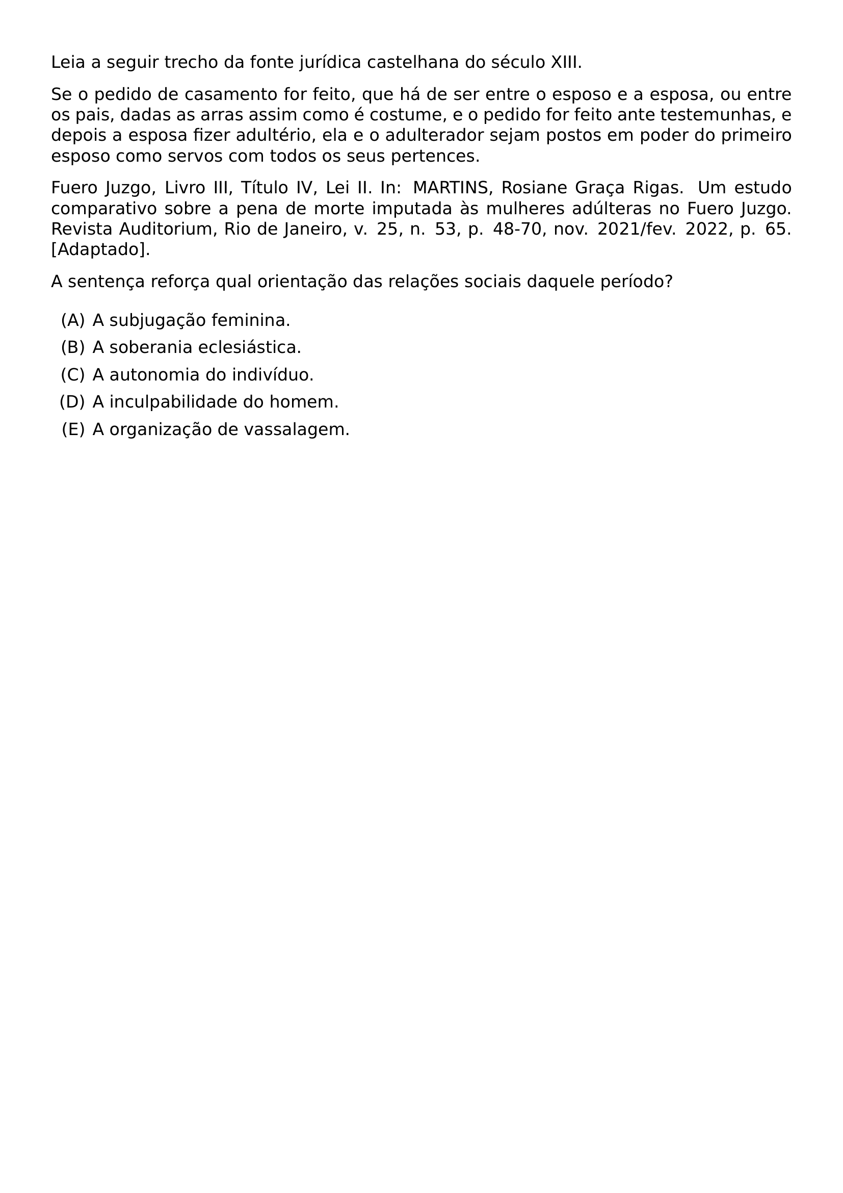 LEIA A SEGUIR TRECHO DA FONTE JURIDICA CASTELHANA DO SECULO XIII SE O PEDIDO DE CASAMENTO FOR FEITO QUE HA DE SER ENTRE O ESPOSO E A ESPOSA OU ENTRE OS PAIS DADAS AS ARRAS ASSIM COMO E COSTUME E O PEDIDO FOR FEITO ANTE TESTEMUNHAS E DEPOIS A ESPOSA FIZER ADULTERIO ELA E O ADULTERADOR SEJAM POSTOS EM PODER DO PRIMEIRO ESPOSO COMO SERVOS COM TODOS OS SEUS PERTENCES FUERO JUZGO LIVRO III TITULO IV LEI II IN MARTINS ROSIANE GRACA RIGAS UM ESTUDO COMPARATIVO SOBRE A PENA DE MORTE IMPUTADA AS MULHERES ADULTERAS NO FUERO JUZGO REVISTA AUDITORIUM RIO DE JANEIRO V 25 N 53 P 48 70 NOV 2021 FEV 2022 P 65 ADAPTADO A SENTENCA REFORCA QUAL ORIENTACAO DAS RELACOES SOCIAIS DAQUELE PERIODO BEGIN ENUMERATE LABEL ALPH ITEM A SUBJUGACAO FEMININA ITEM A SOBERANIA ECLESIASTICA ITEM A AUTONOMIA DO INDIVIDUO ITEM A INCULPABILIDADE DO HOMEM ITEM A ORGANIZACAO DE VASSALAGEM END ENUMERATE