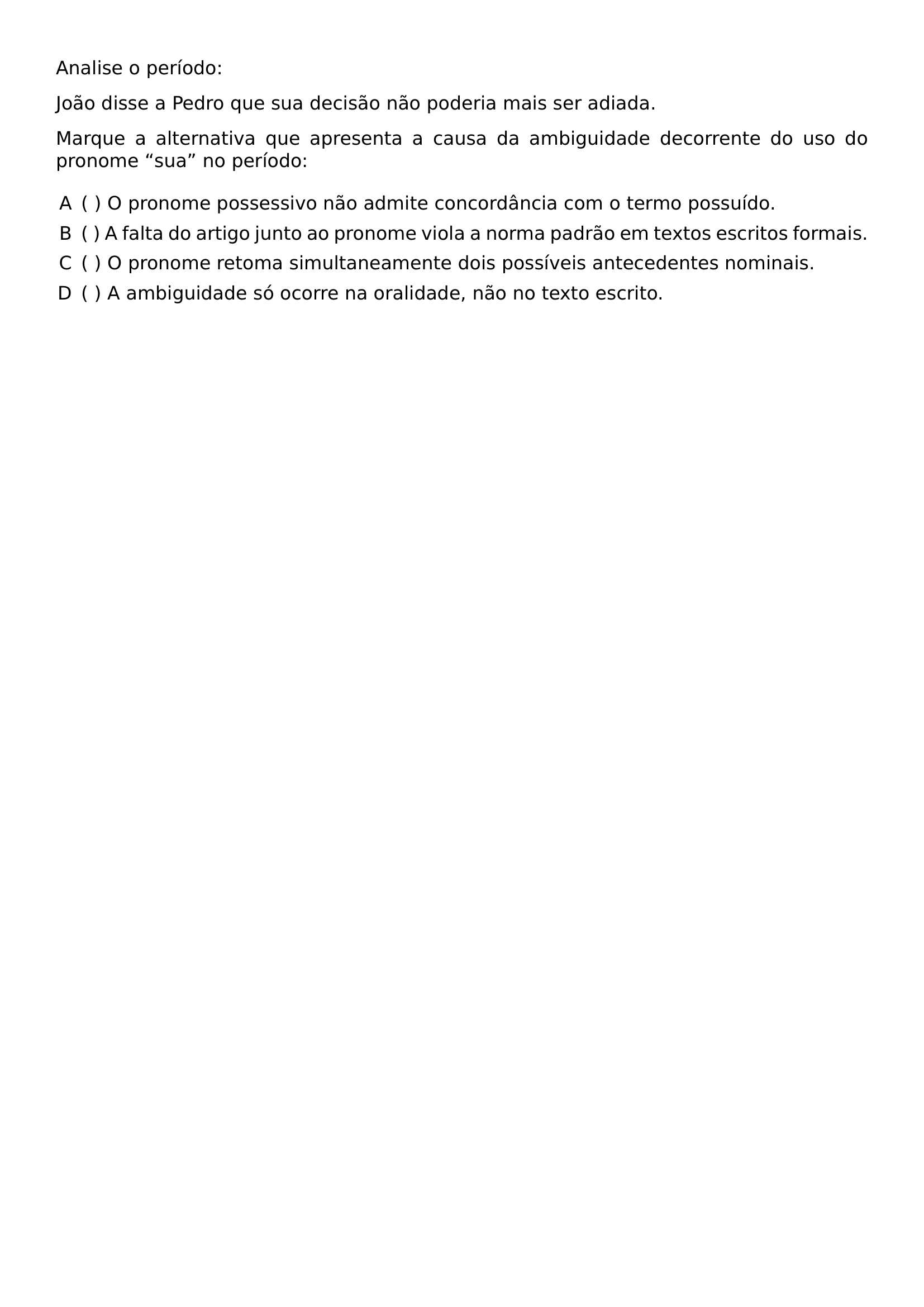 ANALISE O PERIODO JOAO DISSE A PEDRO QUE SUA DECISAO NAO PODERIA MAIS SER ADIADA MARQUE A ALTERNATIVA QUE APRESENTA A CAUSA DA AMBIGUIDADE DECORRENTE DO USO DO PRONOME SUA NO PERIODO BEGIN ENUMERATE LABEL ALPH LABELSEP 5EM LEFTMARGIN ITEM O PRONOME POSSESSIVO NAO ADMITE CONCORDANCIA COM O TERMO POSSUIDO ITEM A FALTA DO ARTIGO JUNTO AO PRONOME VIOLA A NORMA PADRAO EM TEXTOS ESCRITOS FORMAIS ITEM O PRONOME RETOMA SIMULTANEAMENTE DOIS POSSIVEIS ANTECEDENTES NOMINAIS ITEM A AMBIGUIDADE SO OCORRE NA ORALIDADE NAO NO TEXTO ESCRITO END ENUMERATE