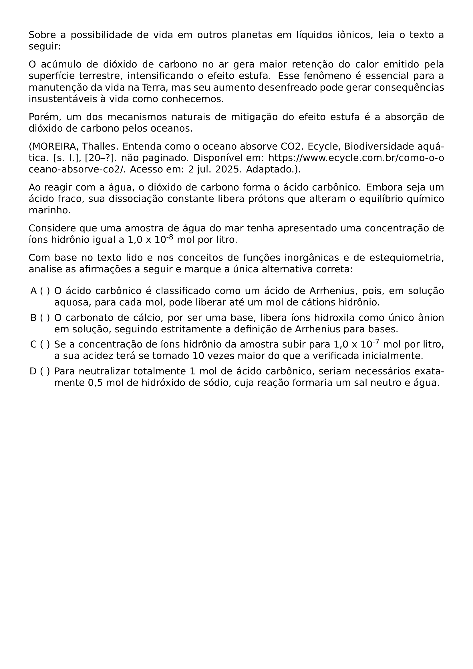 SOBRE A POSSIBILIDADE DE VIDA EM OUTROS PLANETAS EM LIQUIDOS IONICOS LEIA O TEXTO A SEGUIR O ACUMULO DE DIOXIDO DE CARBONO NO AR GERA MAIOR RETENCAO DO CALOR EMITIDO PELA SUPERFICIE TERRESTRE INTENSIFICANDO O EFEITO ESTUFA ESSE FENOMENO E ESSENCIAL PARA A MANUTENCAO DA VIDA NA TERRA MAS SEU AUMENTO DESENFREADO PODE GERAR CONSEQUENCIAS INSUSTENTAVEIS A VIDA COMO CONHECEMOS POREM UM DOS MECANISMOS NATURAIS DE MITIGACAO DO EFEITO ESTUFA E A ABSORCAO DE DIOXIDO DE CARBONO PELOS OCEANOS MOREIRA THALLES ENTENDA COMO O OCEANO ABSORVE CO2 ECYCLE BIODIVERSIDADE AQUATICA S L 20 NAO PAGINADO DISPONIVEL EM URL HTTPS WWW ECYCLE COM BR COMO O OCEANO ABSORVE CO2 ACESSO EM 2 JUL 2025 ADAPTADO AO REAGIR COM A AGUA O DIOXIDO DE CARBONO FORMA O ACIDO CARBONICO EMBORA SEJA UM ACIDO FRACO SUA DISSOCIACAO CONSTANTE LIBERA PROTONS QUE ALTERAM O EQUILIBRIO QUIMICO MARINHO CONSIDERE QUE UMA AMOSTRA DE AGUA DO MAR TENHA APRESENTADO UMA CONCENTRACAO DE IONS HIDRONIO IGUAL A 1 0 X 10 TEXTSUPERSCRIPT 8 MOL POR LITRO COM BASE NO TEXTO LIDO E NOS CONCEITOS DE FUNCOES INORGANICAS E DE ESTEQUIOMETRIA ANALISE AS AFIRMACOES A SEGUIR E MARQUE A UNICA ALTERNATIVA CORRETA BEGIN ENUMERATE LABEL ALPH LEFTMARGIN ITEM O ACIDO CARBONICO E CLASSIFICADO COMO UM ACIDO DE ARRHENIUS POIS EM SOLUCAO AQUOSA PARA CADA MOL PODE LIBERAR ATE UM MOL DE CATIONS HIDRONIO ITEM O CARBONATO DE CALCIO POR SER UMA BASE LIBERA IONS HIDROXILA COMO UNICO ANION EM SOLUCAO SEGUINDO ESTRITAMENTE A DEFINICAO DE ARRHENIUS PARA BASES ITEM SE A CONCENTRACAO DE IONS HIDRONIO DA AMOSTRA SUBIR PARA 1 0 X 10 TEXTSUPERSCRIPT 7 MOL POR LITRO A SUA ACIDEZ TERA SE TORNADO 10 VEZES MAIOR DO QUE A VERIFICADA INICIALMENTE ITEM PARA NEUTRALIZAR TOTALMENTE 1 MOL DE ACIDO CARBONICO SERIAM NECESSARIOS EXATAMENTE 0 5 MOL DE HIDROXIDO DE SODIO CUJA REACAO FORMARIA UM SAL NEUTRO E AGUA END ENUMERATE