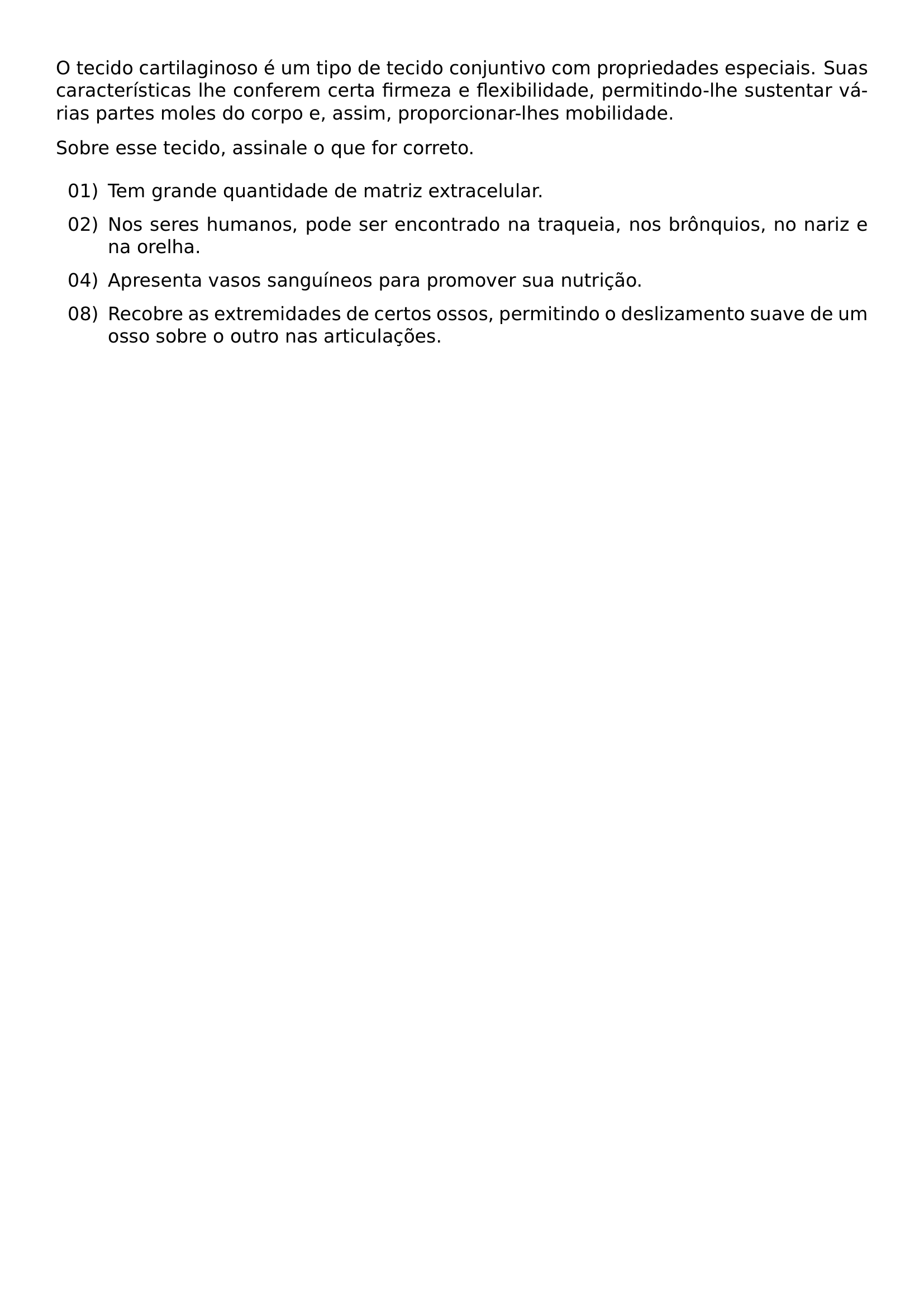 O TECIDO CARTILAGINOSO E UM TIPO DE TECIDO CONJUNTIVO COM PROPRIEDADES ESPECIAIS SUAS CARACTERISTICAS LHE CONFEREM CERTA FIRMEZA E FLEXIBILIDADE PERMITINDO LHE SUSTENTAR VARIAS PARTES MOLES DO CORPO E ASSIM PROPORCIONAR LHES MOBILIDADE SOBRE ESSE TECIDO ASSINALE O QUE FOR CORRETO BEGIN ENUMERATE LABEL ARABIC LEFTMARGIN 2 8EM LABELSEP 0 5EM ITEMSEP 0 6EM ITEM 01 TEM GRANDE QUANTIDADE DE MATRIZ EXTRACELULAR ITEM 02 NOS SERES HUMANOS PODE SER ENCONTRADO NA TRAQUEIA NOS BRONQUIOS NO NARIZ E NA ORELHA ITEM 04 APRESENTA VASOS SANGUINEOS PARA PROMOVER SUA NUTRICAO ITEM 08 RECOBRE AS EXTREMIDADES DE CERTOS OSSOS PERMITINDO O DESLIZAMENTO SUAVE DE UM OSSO SOBRE O OUTRO NAS ARTICULACOES END ENUMERATE