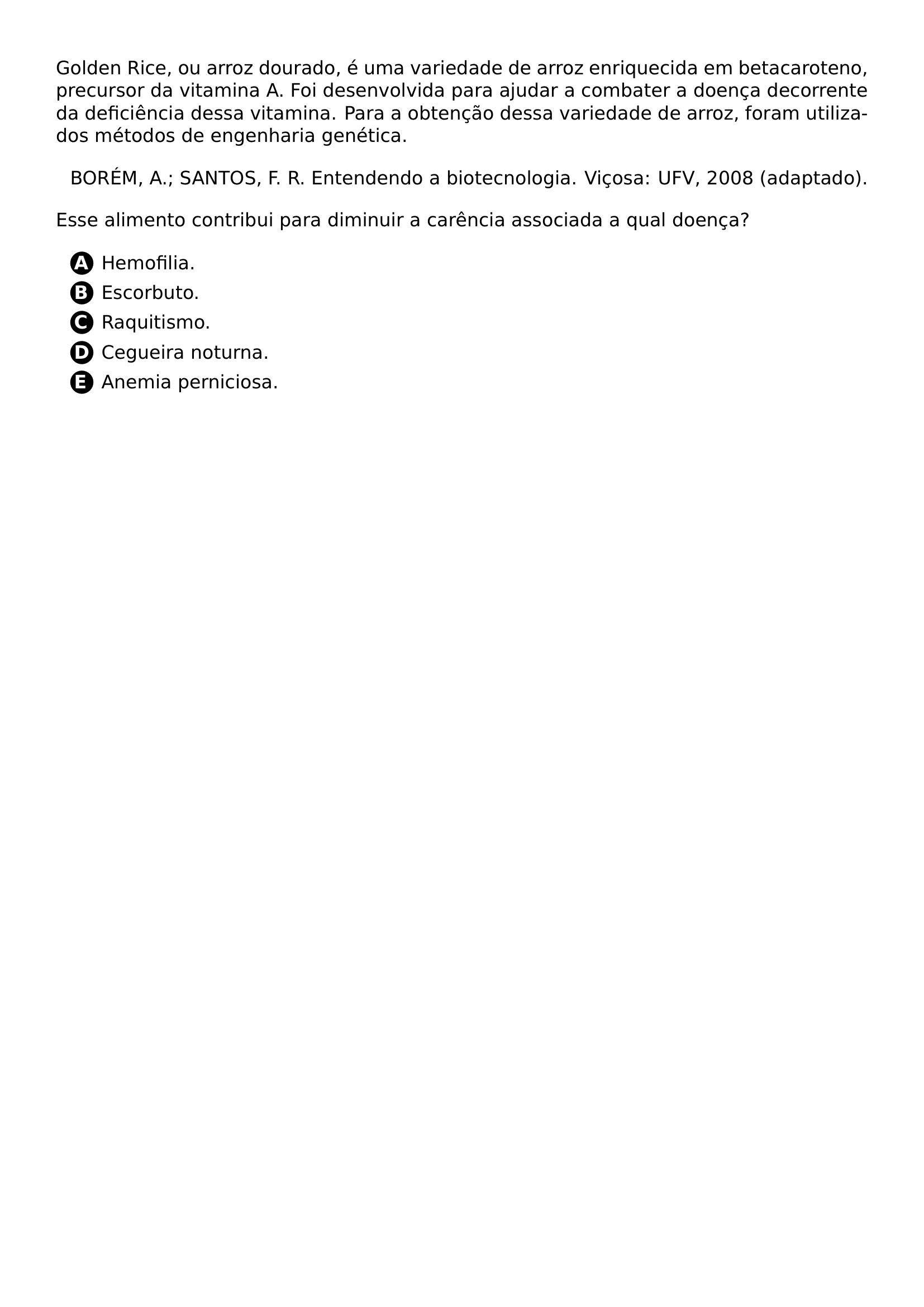 GOLDEN RICE OU ARROZ DOURADO E UMA VARIEDADE DE ARROZ ENRIQUECIDA EM BETACAROTENO PRECURSOR DA VITAMINA A FOI DESENVOLVIDA PARA AJUDAR A COMBATER A DOENCA DECORRENTE DA DEFICIENCIA DESSA VITAMINA PARA A OBTENCAO DESSA VARIEDADE DE ARROZ FORAM UTILIZADOS METODOS DE ENGENHARIA GENETICA BEGIN FLUSHRIGHT BOREM A SANTOS F R ENTENDENDO A BIOTECNOLOGIA VICOSA UFV 2008 ADAPTADO END FLUSHRIGHT ESSE ALIMENTO CONTRIBUI PARA DIMINUIR A CARENCIA ASSOCIADA A QUAL DOENCA BEGIN ENUMERATE LABEL PROTECT CIRCLED ALPH ITEM HEMOFILIA ITEM ESCORBUTO ITEM RAQUITISMO ITEM CEGUEIRA NOTURNA ITEM ANEMIA PERNICIOSA END ENUMERATE