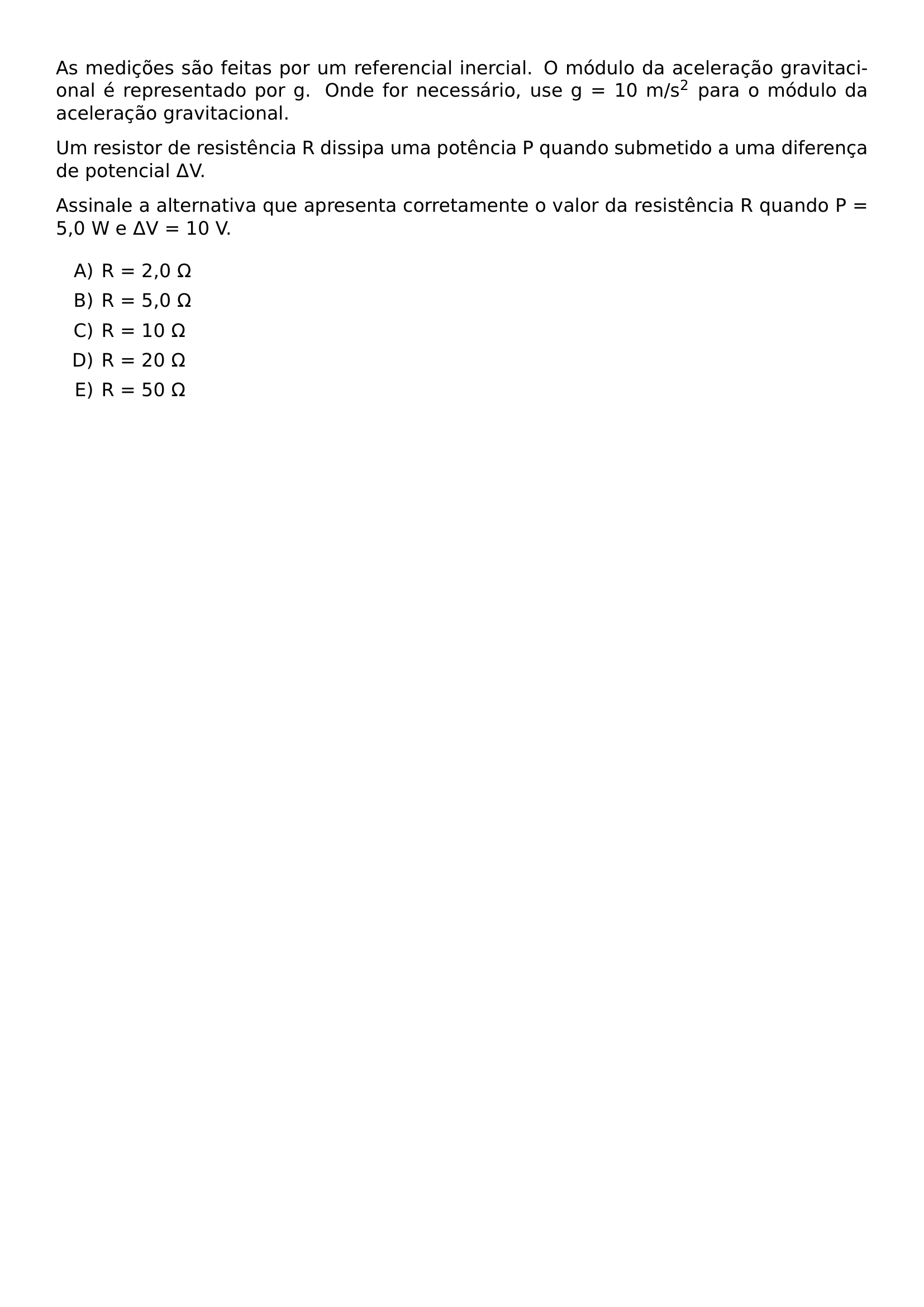 AS MEDICOES SAO FEITAS POR UM REFERENCIAL INERCIAL O MODULO DA ACELERACAO GRAVITACIONAL E REPRESENTADO POR G ONDE FOR NECESSARIO USE G 10 M S 2 PARA O MODULO DA ACELERACAO GRAVITACIONAL UM RESISTOR DE RESISTENCIA R DISSIPA UMA POTENCIA P QUANDO SUBMETIDO A UMA DIFERENCA DE POTENCIAL DELTA V ASSINALE A ALTERNATIVA QUE APRESENTA CORRETAMENTE O VALOR DA RESISTENCIA R QUANDO P 5 0 W E DELTA V 10 V BEGIN ENUMERATE LABEL ALPH ITEM R 2 0 OMEGA ITEM R 5 0 OMEGA ITEM R 10 OMEGA ITEM R 20 OMEGA ITEM R 50 OMEGA END ENUMERATE