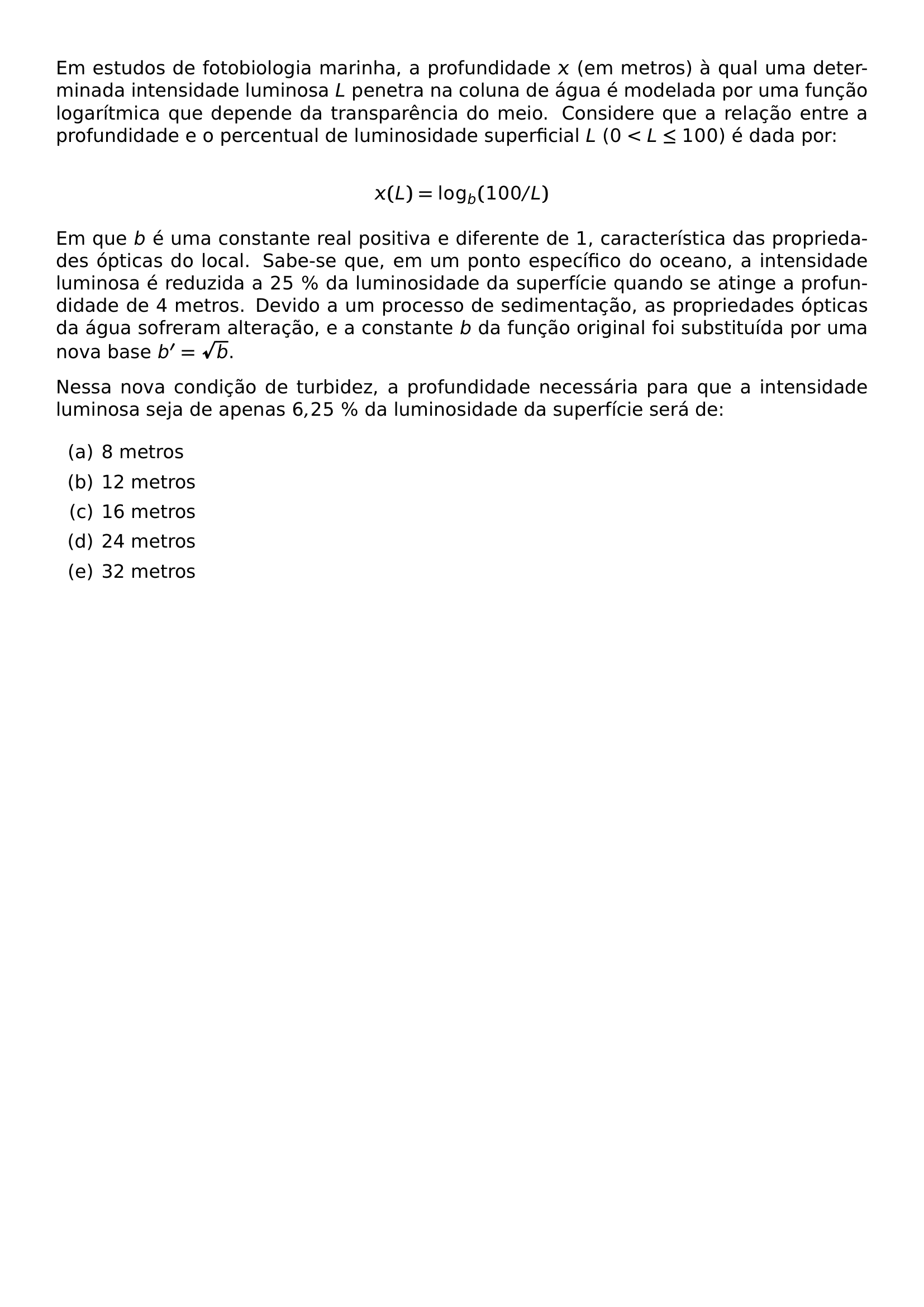 EM ESTUDOS DE FOTOBIOLOGIA MARINHA A PROFUNDIDADE X EM METROS A QUAL UMA DETERMINADA INTENSIDADE LUMINOSA L PENETRA NA COLUNA DE AGUA E MODELADA POR UMA FUNCAO LOGARITMICA QUE DEPENDE DA TRANSPARENCIA DO MEIO CONSIDERE QUE A RELACAO ENTRE A PROFUNDIDADE E O PERCENTUAL DE LUMINOSIDADE SUPERFICIAL L 0 L LEQ 100 E DADA POR X L LOG B 100 L EM QUE B E UMA CONSTANTE REAL POSITIVA E DIFERENTE DE 1 CARACTERISTICA DAS PROPRIEDADES OPTICAS DO LOCAL SABE SE QUE EM UM PONTO ESPECIFICO DO OCEANO A INTENSIDADE LUMINOSA E REDUZIDA A 25 DA LUMINOSIDADE DA SUPERFICIE QUANDO SE ATINGE A PROFUNDIDADE DE 4 METROS DEVIDO A UM PROCESSO DE SEDIMENTACAO AS PROPRIEDADES OPTICAS DA AGUA SOFRERAM ALTERACAO E A CONSTANTE B DA FUNCAO ORIGINAL FOI SUBSTITUIDA POR UMA NOVA BASE B SQRT B NESSA NOVA CONDICAO DE TURBIDEZ A PROFUNDIDADE NECESSARIA PARA QUE A INTENSIDADE LUMINOSA SEJA DE APENAS 6 25 DA LUMINOSIDADE DA SUPERFICIE SERA DE BEGIN ENUMERATE LABEL ALPH ITEM 8 METROS ITEM 12 METROS ITEM 16 METROS ITEM 24 METROS ITEM 32 METROS END ENUMERATE