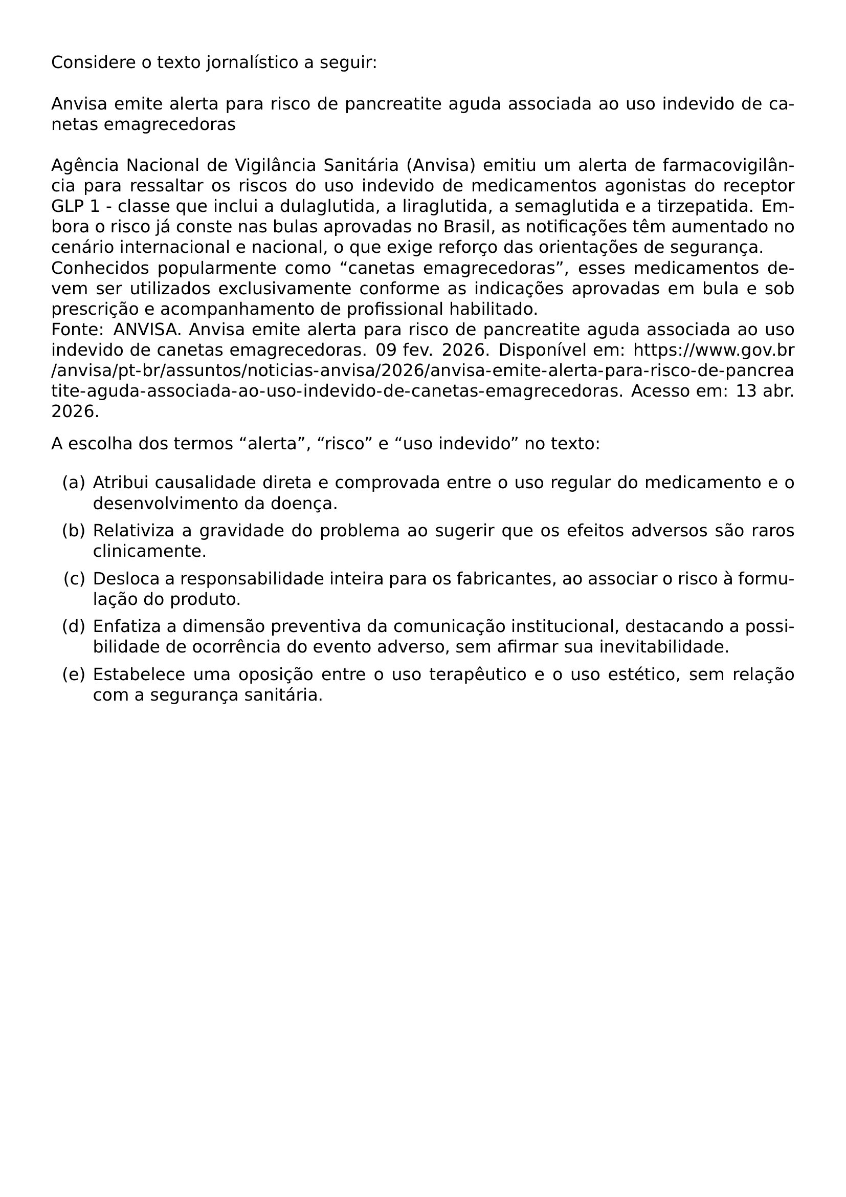 CONSIDERE O TEXTO JORNALISTICO A SEGUIR ANVISA EMITE ALERTA PARA RISCO DE PANCREATITE AGUDA ASSOCIADA AO USO INDEVIDO DE CANETAS EMAGRECEDORAS AGENCIA NACIONAL DE VIGILANCIA SANITARIA ANVISA EMITIU UM ALERTA DE FARMACOVIGILANCIA PARA RESSALTAR OS RISCOS DO USO INDEVIDO DE MEDICAMENTOS AGONISTAS DO RECEPTOR GLP 1 CLASSE QUE INCLUI A DULAGLUTIDA A LIRAGLUTIDA A SEMAGLUTIDA E A TIRZEPATIDA EMBORA O RISCO JA CONSTE NAS BULAS APROVADAS NO BRASIL AS NOTIFICACOES TEM AUMENTADO NO CENARIO INTERNACIONAL E NACIONAL O QUE EXIGE REFORCO DAS ORIENTACOES DE SEGURANCA CONHECIDOS POPULARMENTE COMO CANETAS EMAGRECEDORAS ESSES MEDICAMENTOS DEVEM SER UTILIZADOS EXCLUSIVAMENTE CONFORME AS INDICACOES APROVADAS EM BULA E SOB PRESCRICAO E ACOMPANHAMENTO DE PROFISSIONAL HABILITADO FONTE ANVISA ANVISA EMITE ALERTA PARA RISCO DE PANCREATITE AGUDA ASSOCIADA AO USO INDEVIDO DE CANETAS EMAGRECEDORAS 09 FEV 2026 DISPONIVEL EM URL HTTPS WWW GOV BR ANVISA PT BR ASSUNTOS NOTICIAS ANVISA 2026 ANVISA EMITE ALERTA PARA RISCO DE PANCREATITE AGUDA ASSOCIADA AO USO INDEVIDO DE CANETAS EMAGRECEDORAS ACESSO EM 13 ABR 2026 A ESCOLHA DOS TERMOS ALERTA RISCO E USO INDEVIDO NO TEXTO BEGIN ENUMERATE LABEL ALPH ITEM A ATRIBUI CAUSALIDADE DIRETA E COMPROVADA ENTRE O USO REGULAR DO MEDICAMENTO E O DESENVOLVIMENTO DA DOENCA ITEM B RELATIVIZA A GRAVIDADE DO PROBLEMA AO SUGERIR QUE OS EFEITOS ADVERSOS SAO RAROS CLINICAMENTE ITEM C DESLOCA A RESPONSABILIDADE INTEIRA PARA OS FABRICANTES AO ASSOCIAR O RISCO A FORMULACAO DO PRODUTO ITEM D ENFATIZA A DIMENSAO PREVENTIVA DA COMUNICACAO INSTITUCIONAL DESTACANDO A POSSIBILIDADE DE OCORRENCIA DO EVENTO ADVERSO SEM AFIRMAR SUA INEVITABILIDADE ITEM E ESTABELECE UMA OPOSICAO ENTRE O USO TERAPEUTICO E O USO ESTETICO SEM RELACAO COM A SEGURANCA SANITARIA END ENUMERATE