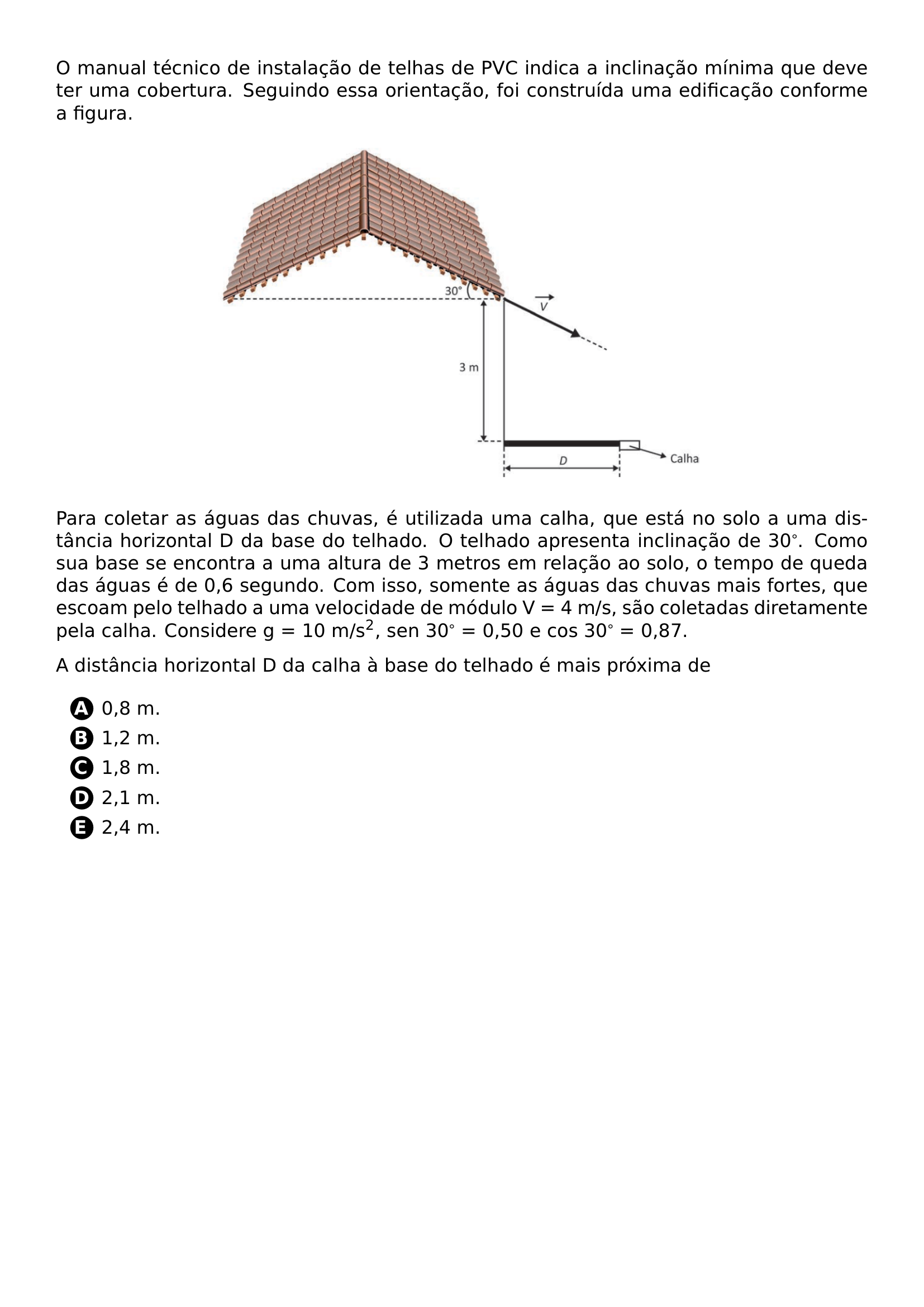 PAR O MANUAL TECNICO DE INSTALACAO DE TELHAS DE PVC INDICA A INCLINACAO MINIMA QUE DEVE TER UMA COBERTURA SEGUINDO ESSA ORIENTACAO FOI CONSTRUIDA UMA EDIFICACAO CONFORME A FIGURA BEGIN CENTER INCLUDEGRAPHICS WIDTH 0 6 LINEWIDTH 20261019 132256 470 01 PNG END CENTER PAR PARA COLETAR AS AGUAS DAS CHUVAS E UTILIZADA UMA CALHA QUE ESTA NO SOLO A UMA DISTANCIA HORIZONTAL D DA BASE DO TELHADO O TELHADO APRESENTA INCLINACAO DE 30 COMO SUA BASE SE ENCONTRA A UMA ALTURA DE 3 METROS EM RELACAO AO SOLO O TEMPO DE QUEDA DAS AGUAS E DE 0 6 SEGUNDO COM ISSO SOMENTE AS AGUAS DAS CHUVAS MAIS FORTES QUE ESCOAM PELO TELHADO A UMA VELOCIDADE DE MODULO V 4 M S SAO COLETADAS DIRETAMENTE PELA CALHA CONSIDERE G 10 M S TEXTSUPERSCRIPT 2 SEN 30 0 50 E COS 30 0 87 PAR A DISTANCIA HORIZONTAL D DA CALHA A BASE DO TELHADO E MAIS PROXIMA DE BEGIN ENUMERATE LABEL PROTECT CIRCLED ALPH ITEM PROTECT CIRCLED A 0 8 M ITEM PROTECT CIRCLED B 1 2 M ITEM PROTECT CIRCLED C 1 8 M ITEM PROTECT CIRCLED D 2 1 M ITEM PROTECT CIRCLED E 2 4 M END ENUMERATE