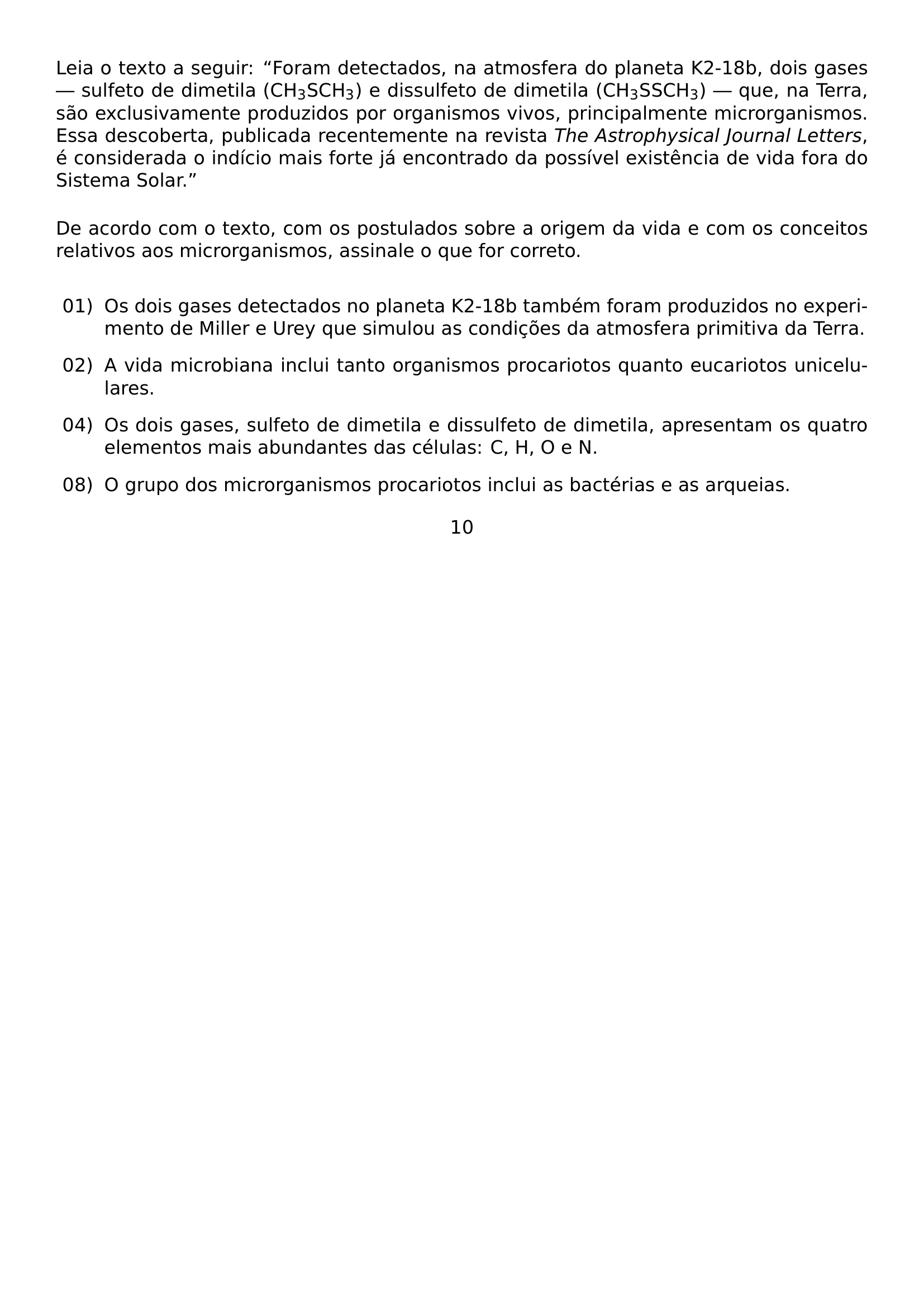 NOINDENT LEIA O TEXTO A SEGUIR TEXTQUOTEDBLLEFT FORAM DETECTADOS NA ATMOSFERA DO PLANETA K2 18B DOIS GASES SULFETO DE DIMETILA CH TEXTSUBSCRIPT 3 SCH TEXTSUBSCRIPT 3 E DISSULFETO DE DIMETILA CH TEXTSUBSCRIPT 3 SSCH TEXTSUBSCRIPT 3 QUE NA TERRA SAO EXCLUSIVAMENTE PRODUZIDOS POR ORGANISMOS VIVOS PRINCIPALMENTE MICRORGANISMOS ESSA DESCOBERTA PUBLICADA RECENTEMENTE NA REVISTA TEXTIT THE ASTROPHYSICAL JOURNAL LETTERS E CONSIDERADA O INDICIO MAIS FORTE JA ENCONTRADO DA POSSIVEL EXISTENCIA DE VIDA FORA DO SISTEMA SOLAR TEXTQUOTEDBLRIGHT PAR MEDSKIP NOINDENT DE ACORDO COM O TEXTO COM OS POSTULADOS SOBRE A ORIGEM DA VIDA E COM OS CONCEITOS RELATIVOS AOS MICRORGANISMOS ASSINALE O QUE FOR CORRETO PAR MEDSKIP BEGIN LIST SETLENGTH LEFTMARGIN 1 1CM SETLENGTH LABELWIDTH 0 75CM SETLENGTH LABELSEP 0 25CM SETLENGTH ITEMSEP 0 8EM SETLENGTH PARSEP 0PT ITEM 01 OS DOIS GASES DETECTADOS NO PLANETA K2 18B TAMBEM FORAM PRODUZIDOS NO EXPERIMENTO DE MILLER E UREY QUE SIMULOU AS CONDICOES DA ATMOSFERA PRIMITIVA DA TERRA ITEM 02 A VIDA MICROBIANA INCLUI TANTO ORGANISMOS PROCARIOTOS QUANTO EUCARIOTOS UNICELULARES ITEM 04 OS DOIS GASES SULFETO DE DIMETILA E DISSULFETO DE DIMETILA APRESENTAM OS QUATRO ELEMENTOS MAIS ABUNDANTES DAS CELULAS C H O E N ITEM 08 O GRUPO DOS MICRORGANISMOS PROCARIOTOS INCLUI AS BACTERIAS E AS ARQUEIAS END LIST BEGIN CENTER 10 END CENTER