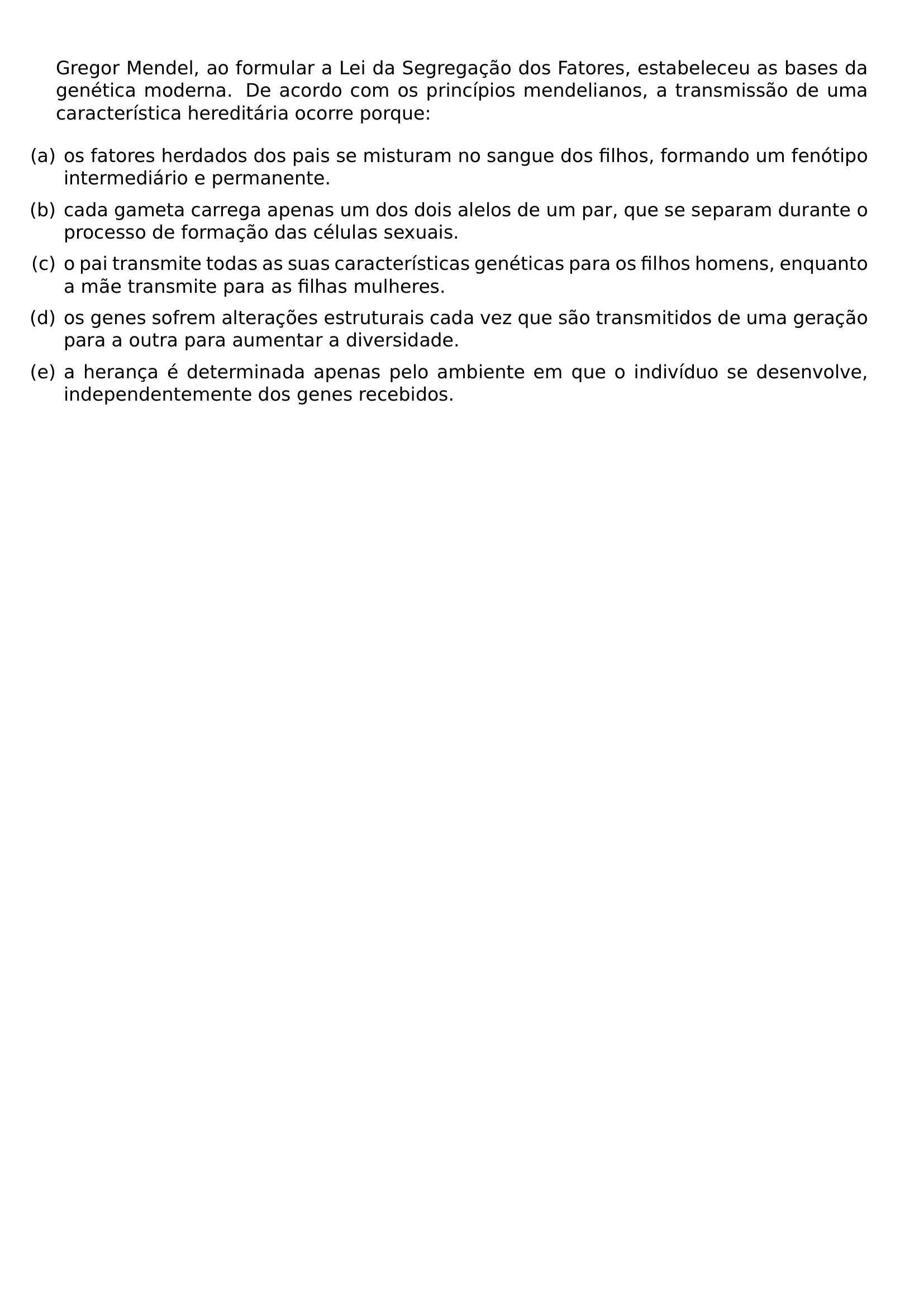 GREGOR MENDEL AO FORMULAR A LEI DA SEGREGACAO DOS FATORES ESTABELECEU AS BASES DA GENETICA MODERNA DE ACORDO COM OS PRINCIPIOS MENDELIANOS A TRANSMISSAO DE UMA CARACTERISTICA HEREDITARIA OCORRE PORQUE BEGIN ENUMERATE LABEL LEFTMARGIN ITEMSEP 0 5EM ITEM A OS FATORES HERDADOS DOS PAIS SE MISTURAM NO SANGUE DOS FILHOS FORMANDO UM FENOTIPO INTERMEDIARIO E PERMANENTE ITEM B CADA GAMETA CARREGA APENAS UM DOS DOIS ALELOS DE UM PAR QUE SE SEPARAM DURANTE O PROCESSO DE FORMACAO DAS CELULAS SEXUAIS ITEM C O PAI TRANSMITE TODAS AS SUAS CARACTERISTICAS GENETICAS PARA OS FILHOS HOMENS ENQUANTO A MAE TRANSMITE PARA AS FILHAS MULHERES ITEM D OS GENES SOFREM ALTERACOES ESTRUTURAIS CADA VEZ QUE SAO TRANSMITIDOS DE UMA GERACAO PARA A OUTRA PARA AUMENTAR A DIVERSIDADE ITEM E A HERANCA E DETERMINADA APENAS PELO AMBIENTE EM QUE O INDIVIDUO SE DESENVOLVE INDEPENDENTEMENTE DOS GENES RECEBIDOS END ENUMERATE