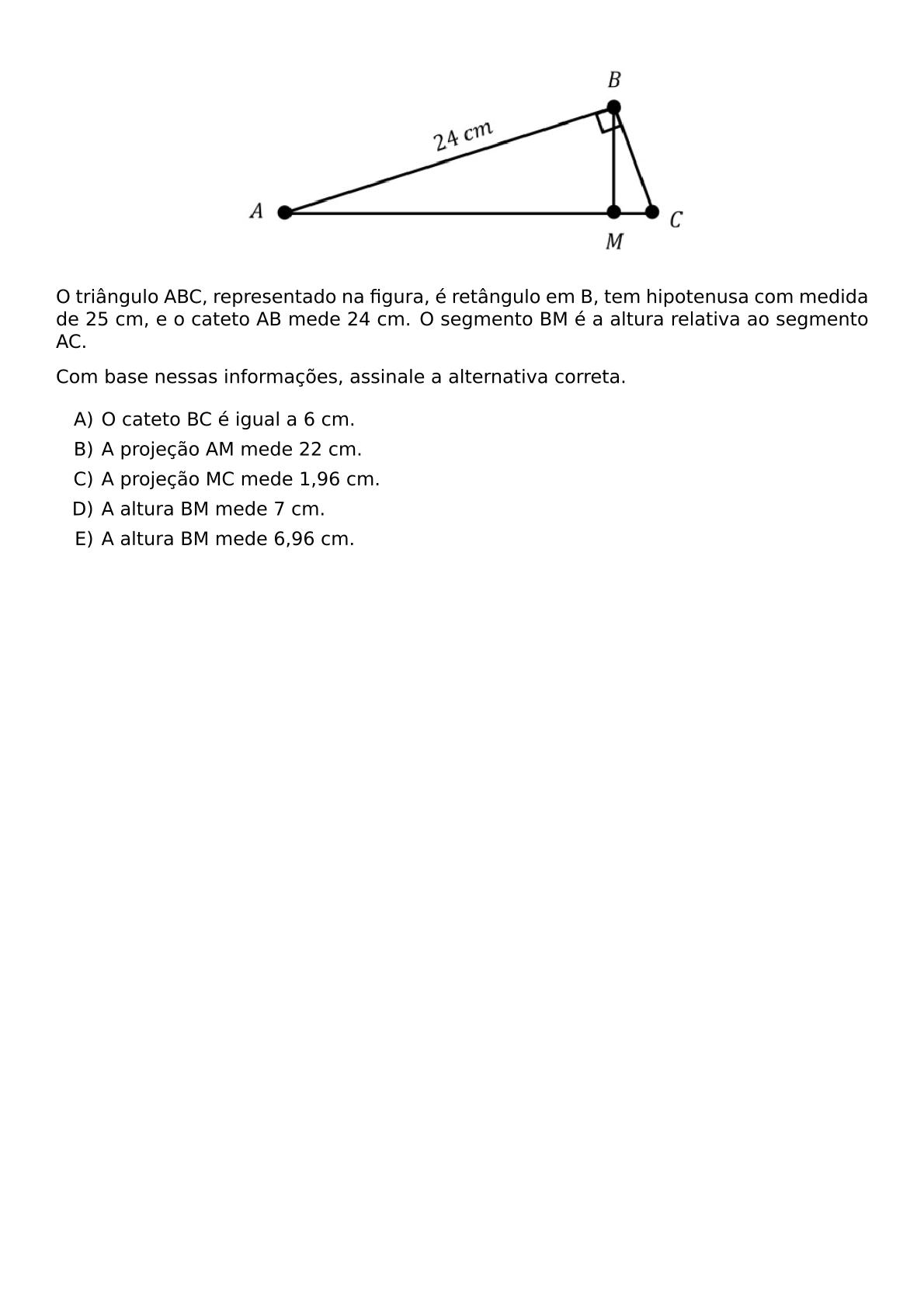 BEGIN CENTER INCLUDEGRAPHICS WIDTH 300PT REPRO IMG 0 20260610 002518 JPG END CENTER O TRIANGULO ABC REPRESENTADO NA FIGURA E RETANGULO EM B TEM HIPOTENUSA COM MEDIDA DE 25 CM E O CATETO AB MEDE 24 CM O SEGMENTO BM E A ALTURA RELATIVA AO SEGMENTO AC COM BASE NESSAS INFORMACOES ASSINALE A ALTERNATIVA CORRETA BEGIN ENUMERATE LABEL ALPH ITEM O CATETO BC E IGUAL A 6 CM ITEM A PROJECAO AM MEDE 22 CM ITEM A PROJECAO MC MEDE 1 96 CM ITEM A ALTURA BM MEDE 7 CM ITEM A ALTURA BM MEDE 6 96 CM END ENUMERATE