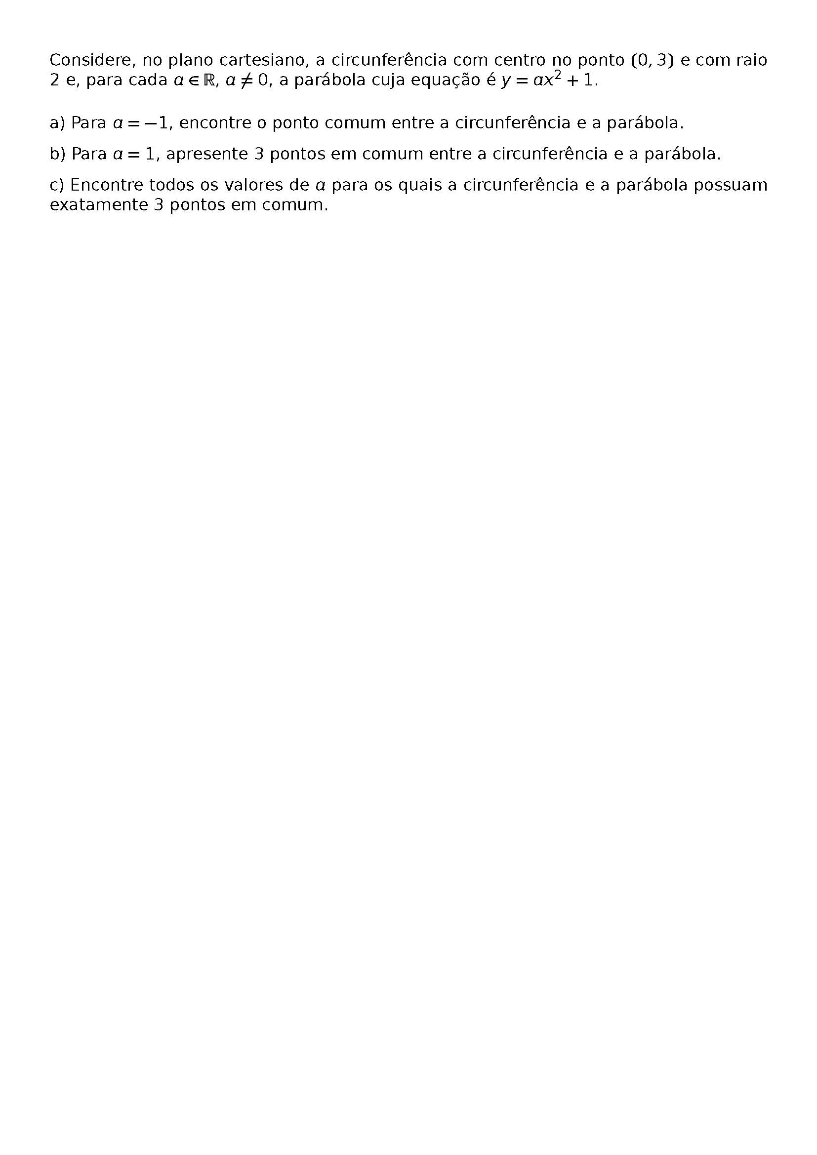 \BEGIN{CENTER}
\HRULEFILL
\BEGIN{LARGE}
M05
\END{LARGE}
\BEGIN{FOOTNOTESIZE}
CONSIDERE, NO PLANO CARTESIANO, A CIRCUNFERENCIA COM CENTRO NO PONTO (0,3) E COM RAIO 2 E, PARA CADA A \IN \MATHBB{R}, A \NEQ 0, A PARABOLA CUJA EQUACAO E Y = AX^2 + 1.
A) PARA A = -1, ENCONTRE O PONTO COMUM ENTRE A CIRCUNFERENCIA E A PARABOLA.
B) PARA A = 1, APRESENTE 3 PONTOS EM COMUM ENTRE A CIRCUNFERENCIA E A PARABOLA.
C) ENCONTRE TODOS OS VALORES DE A PARA OS QUAIS A CIRCUNFERENCIA E A PARABOLA POSSUAM EXATAMENTE 3 PONTOS EM COMUM.
\HRULEFILL
\END{FOOTNOTESIZE}
\END{CENTER}
\BEGIN{CENTER}
\END{CENTER}