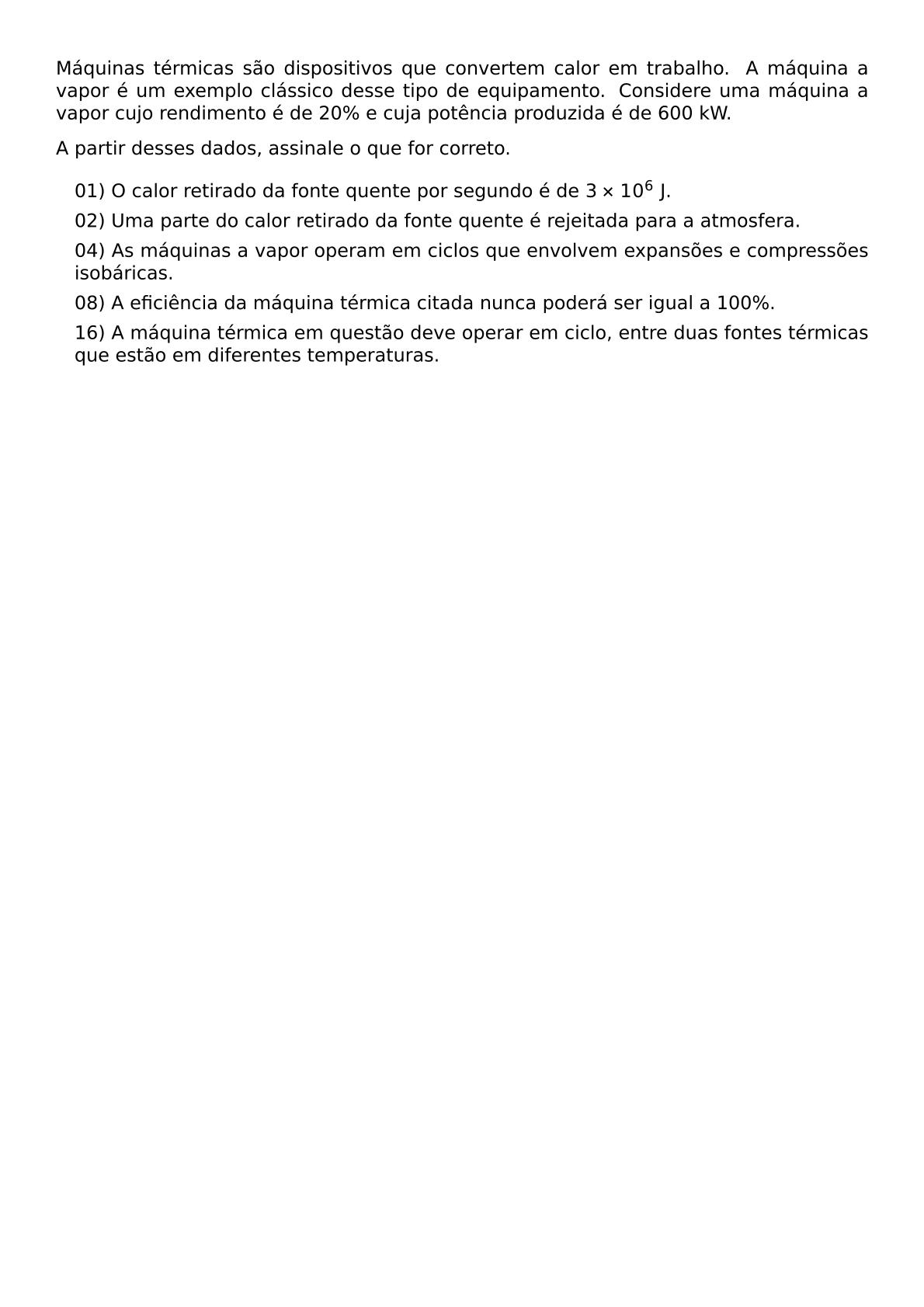 MAQUINAS TERMICAS SAO DISPOSITIVOS QUE CONVERTEM CALOR EM TRABALHO A MAQUINA A VAPOR E UM EXEMPLO CLASSICO DESSE TIPO DE EQUIPAMENTO CONSIDERE UMA MAQUINA A VAPOR CUJO RENDIMENTO E DE 20 E CUJA POTENCIA PRODUZIDA E DE 600 KW A PARTIR DESSES DADOS ASSINALE O QUE FOR CORRETO BEGIN ITEMIZE LABEL LEFTMARGIN 1EM ITEM 01 O CALOR RETIRADO DA FONTE QUENTE POR SEGUNDO E DE 3 TIMES 10 6 TEXT J ITEM 02 UMA PARTE DO CALOR RETIRADO DA FONTE QUENTE E REJEITADA PARA A ATMOSFERA ITEM 04 AS MAQUINAS A VAPOR OPERAM EM CICLOS QUE ENVOLVEM EXPANSOES E COMPRESSOES ISOBARICAS ITEM 08 A EFICIENCIA DA MAQUINA TERMICA CITADA NUNCA PODERA SER IGUAL A 100 ITEM 16 A MAQUINA TERMICA EM QUESTAO DEVE OPERAR EM CICLO ENTRE DUAS FONTES TERMICAS QUE ESTAO EM DIFERENTES TEMPERATURAS END ITEMIZE