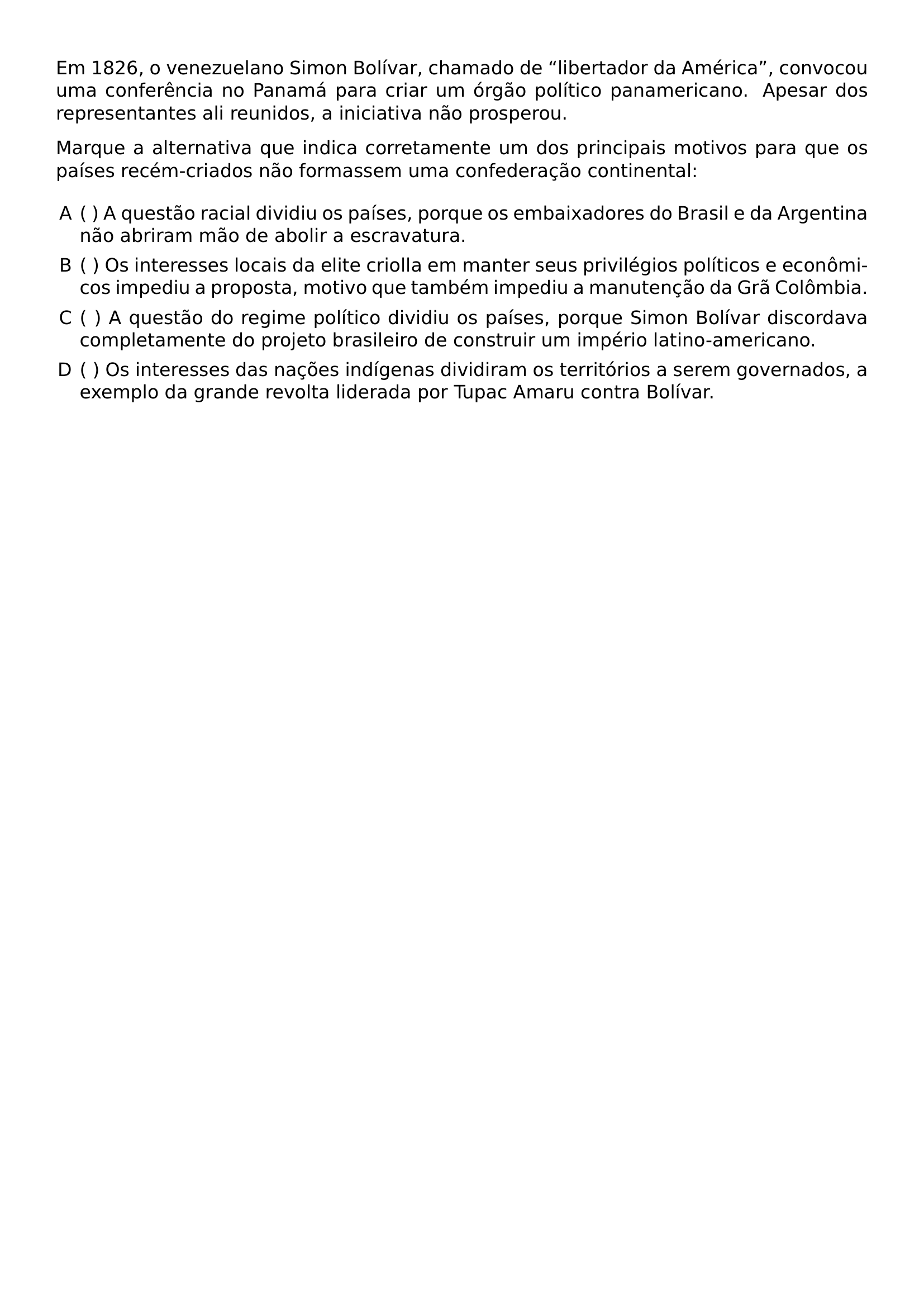 EM 1826 O VENEZUELANO SIMON BOLIVAR CHAMADO DE LIBERTADOR DA AMERICA CONVOCOU UMA CONFERENCIA NO PANAMA PARA CRIAR UM ORGAO POLITICO PANAMERICANO APESAR DOS REPRESENTANTES ALI REUNIDOS A INICIATIVA NAO PROSPEROU MARQUE A ALTERNATIVA QUE INDICA CORRETAMENTE UM DOS PRINCIPAIS MOTIVOS PARA QUE OS PAISES RECEM CRIADOS NAO FORMASSEM UMA CONFEDERACAO CONTINENTAL BEGIN ENUMERATE LABEL ALPH LEFTMARGIN ITEM A QUESTAO RACIAL DIVIDIU OS PAISES PORQUE OS EMBAIXADORES DO BRASIL E DA ARGENTINA NAO ABRIRAM MAO DE ABOLIR A ESCRAVATURA ITEM OS INTERESSES LOCAIS DA ELITE CRIOLLA EM MANTER SEUS PRIVILEGIOS POLITICOS E ECONOMICOS IMPEDIU A PROPOSTA MOTIVO QUE TAMBEM IMPEDIU A MANUTENCAO DA GRA COLOMBIA ITEM A QUESTAO DO REGIME POLITICO DIVIDIU OS PAISES PORQUE SIMON BOLIVAR DISCORDAVA COMPLETAMENTE DO PROJETO BRASILEIRO DE CONSTRUIR UM IMPERIO LATINO AMERICANO ITEM OS INTERESSES DAS NACOES INDIGENAS DIVIDIRAM OS TERRITORIOS A SEREM GOVERNADOS A EXEMPLO DA GRANDE REVOLTA LIDERADA POR TUPAC AMARU CONTRA BOLIVAR END ENUMERATE
