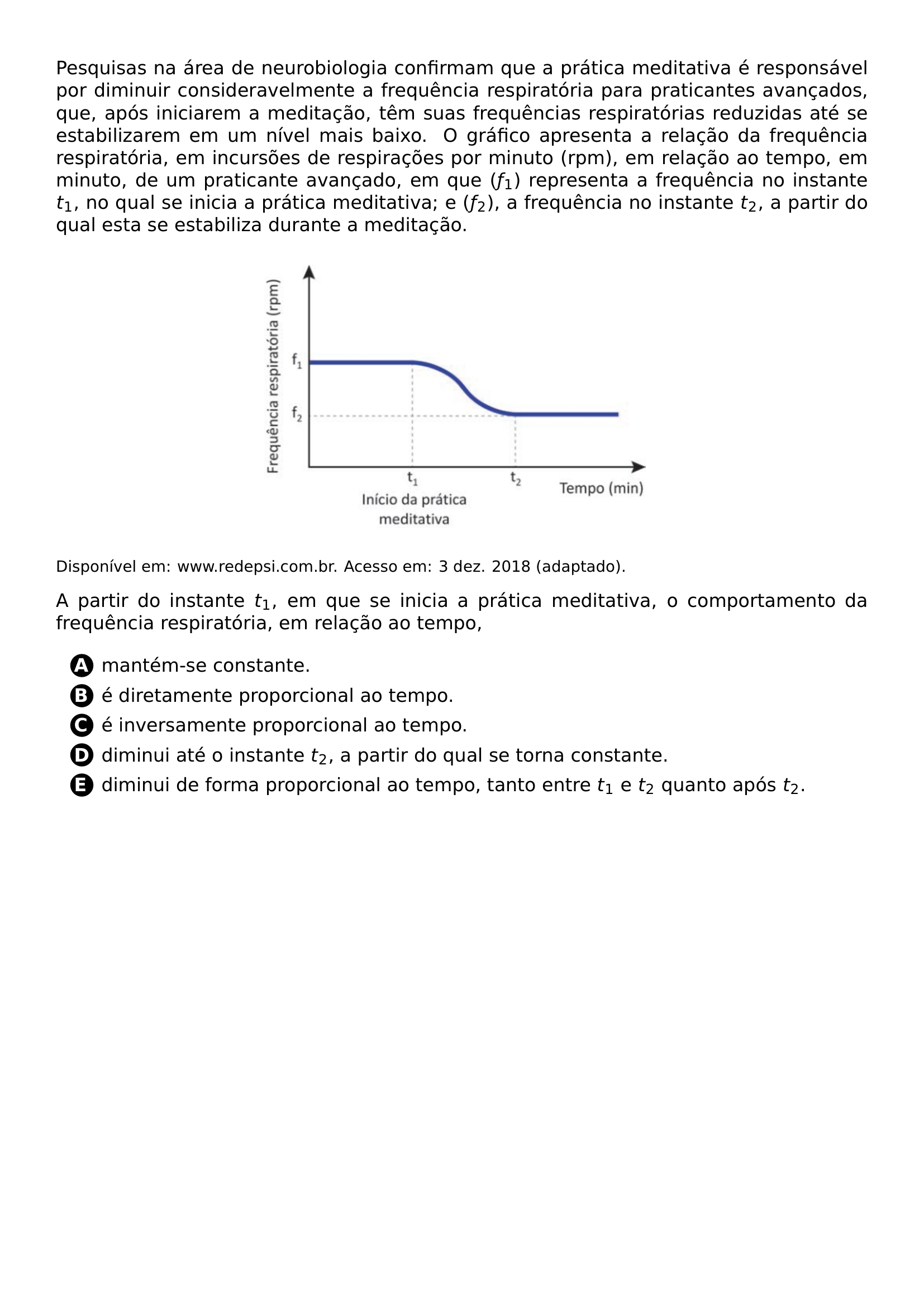 PESQUISAS NA AREA DE NEUROBIOLOGIA CONFIRMAM QUE A PRATICA MEDITATIVA E RESPONSAVEL POR DIMINUIR CONSIDERAVELMENTE A FREQUENCIA RESPIRATORIA PARA PRATICANTES AVANCADOS QUE APOS INICIAREM A MEDITACAO TEM SUAS FREQUENCIAS RESPIRATORIAS REDUZIDAS ATE SE ESTABILIZAREM EM UM NIVEL MAIS BAIXO O GRAFICO APRESENTA A RELACAO DA FREQUENCIA RESPIRATORIA EM INCURSOES DE RESPIRACOES POR MINUTO RPM EM RELACAO AO TEMPO EM MINUTO DE UM PRATICANTE AVANCADO EM QUE F 1 REPRESENTA A FREQUENCIA NO INSTANTE T 1 NO QUAL SE INICIA A PRATICA MEDITATIVA E F 2 A FREQUENCIA NO INSTANTE T 2 A PARTIR DO QUAL ESTA SE ESTABILIZA DURANTE A MEDITACAO BEGIN CENTER INCLUDEGRAPHICS WIDTH 0 5 LINEWIDTH 20260705 164929 01 PNG END CENTER FOOTNOTESIZE DISPONIVEL EM WWW REDEPSI COM BR ACESSO EM 3 DEZ 2018 ADAPTADO A PARTIR DO INSTANTE T 1 EM QUE SE INICIA A PRATICA MEDITATIVA O COMPORTAMENTO DA FREQUENCIA RESPIRATORIA EM RELACAO AO TEMPO BEGIN ENUMERATE LABEL PROTECT CIRCLED ALPH ITEM MANTEM SE CONSTANTE ITEM E DIRETAMENTE PROPORCIONAL AO TEMPO ITEM E INVERSAMENTE PROPORCIONAL AO TEMPO ITEM DIMINUI ATE O INSTANTE T 2 A PARTIR DO QUAL SE TORNA CONSTANTE ITEM DIMINUI DE FORMA PROPORCIONAL AO TEMPO TANTO ENTRE T 1 E T 2 QUANTO APOS T 2 END ENUMERATE
