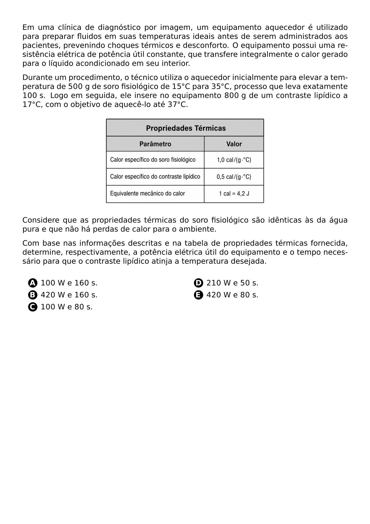 EM UMA CLINICA DE DIAGNOSTICO POR IMAGEM UM EQUIPAMENTO AQUECEDOR E UTILIZADO PARA PREPARAR FLUIDOS EM SUAS TEMPERATURAS IDEAIS ANTES DE SEREM ADMINISTRADOS AOS PACIENTES PREVENINDO CHOQUES TERMICOS E DESCONFORTO O EQUIPAMENTO POSSUI UMA RESISTENCIA ELETRICA DE POTENCIA UTIL CONSTANTE QUE TRANSFERE INTEGRALMENTE O CALOR GERADO PARA O LIQUIDO ACONDICIONADO EM SEU INTERIOR DURANTE UM PROCEDIMENTO O TECNICO UTILIZA O AQUECEDOR INICIALMENTE PARA ELEVAR A TEMPERATURA DE 500 G DE SORO FISIOLOGICO DE 15 CIRC C PARA 35 CIRC C PROCESSO QUE LEVA EXATAMENTE 100 S LOGO EM SEGUIDA ELE INSERE NO EQUIPAMENTO 800 G DE UM CONTRASTE LIPIDICO A 17 CIRC C COM O OBJETIVO DE AQUECE LO ATE 37 CIRC C CONSIDERE QUE AS PROPRIEDADES TERMICAS DO SORO FISIOLOGICO SAO IDENTICAS AS DA AGUA PURA E QUE NAO HA PERDAS DE CALOR PARA O AMBIENTE BEGIN CENTER INCLUDEGRAPHICS WIDTH 0 75 TEXTWIDTH TABELA PROPRIEDADES TERMICAS 20260424 185006 PNG END CENTER COM BASE NAS INFORMACOES DESCRITAS E NA TABELA DE PROPRIEDADES TERMICAS FORNECIDA DETERMINE RESPECTIVAMENTE A POTENCIA ELETRICA UTIL DO EQUIPAMENTO E O TEMPO NECESSARIO PARA QUE O CONTRASTE LIPIDICO ATINJA A TEMPERATURA DESEJADA VSPACE 0 4CM BEGIN ENUMERATE LABEL CIRCLED ALPH LEFTMARGIN 3 5EM ITEMSEP 0 3EM ITEM 100 W E 160 S ITEM 420 W E 160 S ITEM 100 W E 80 S ITEM 210 W E 50 S ITEM 420 W E 80 S END ENUMERATE
