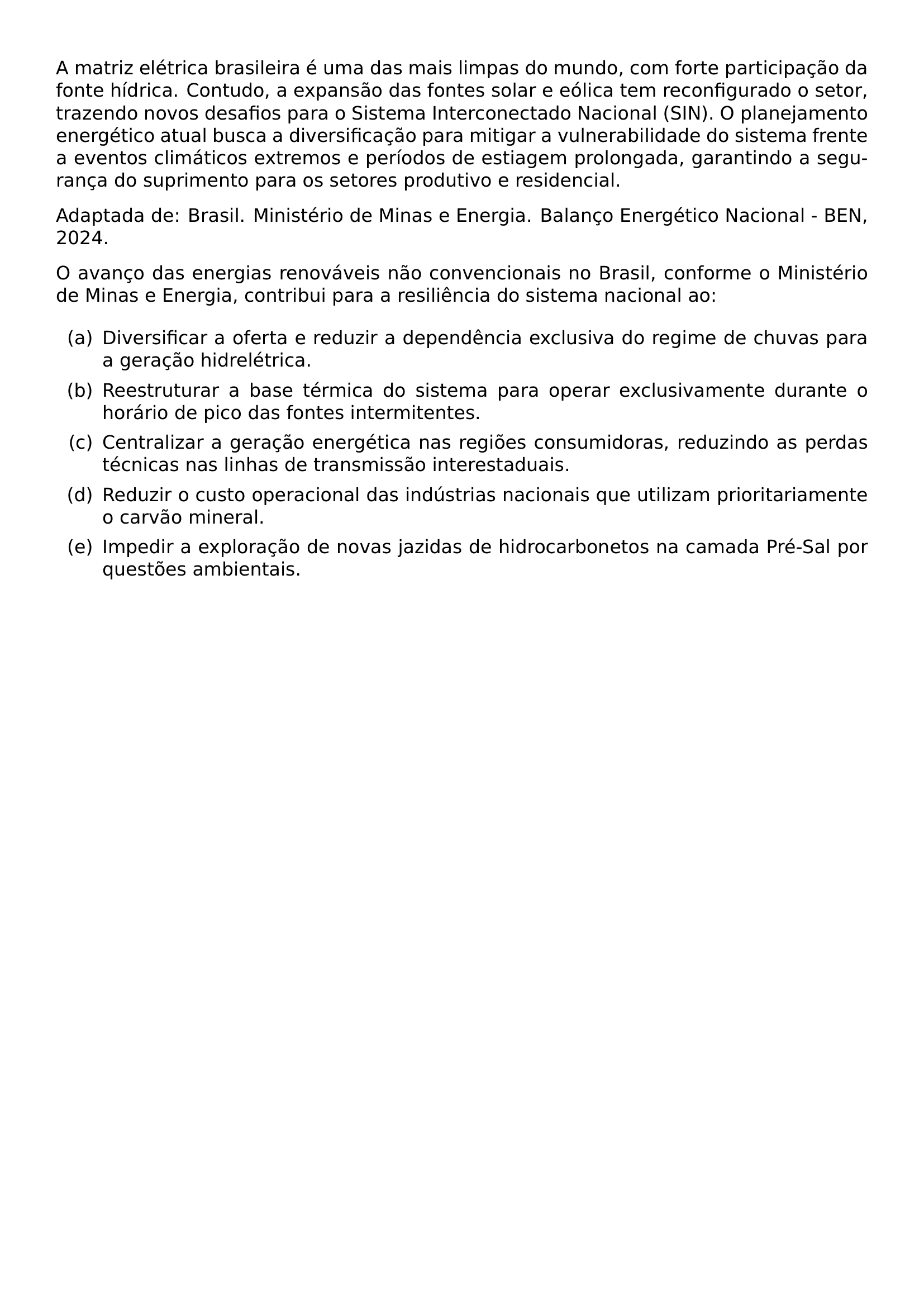 A MATRIZ ELETRICA BRASILEIRA E UMA DAS MAIS LIMPAS DO MUNDO COM FORTE PARTICIPACAO DA FONTE HIDRICA CONTUDO A EXPANSAO DAS FONTES SOLAR E EOLICA TEM RECONFIGURADO O SETOR TRAZENDO NOVOS DESAFIOS PARA O SISTEMA INTERCONECTADO NACIONAL SIN O PLANEJAMENTO ENERGETICO ATUAL BUSCA A DIVERSIFICACAO PARA MITIGAR A VULNERABILIDADE DO SISTEMA FRENTE A EVENTOS CLIMATICOS EXTREMOS E PERIODOS DE ESTIAGEM PROLONGADA GARANTINDO A SEGURANCA DO SUPRIMENTO PARA OS SETORES PRODUTIVO E RESIDENCIAL PAR ADAPTADA DE BRASIL MINISTERIO DE MINAS E ENERGIA BALANCO ENERGETICO NACIONAL BEN 2024 PAR O AVANCO DAS ENERGIAS RENOVAVEIS NAO CONVENCIONAIS NO BRASIL CONFORME O MINISTERIO DE MINAS E ENERGIA CONTRIBUI PARA A RESILIENCIA DO SISTEMA NACIONAL AO BEGIN ENUMERATE LABEL LEFTMARGIN 2 5EM LABELWIDTH 2EM LABELSEP 0 5EM ITEM A DIVERSIFICAR A OFERTA E REDUZIR A DEPENDENCIA EXCLUSIVA DO REGIME DE CHUVAS PARA A GERACAO HIDRELETRICA ITEM B REESTRUTURAR A BASE TERMICA DO SISTEMA PARA OPERAR EXCLUSIVAMENTE DURANTE O HORARIO DE PICO DAS FONTES INTERMITENTES ITEM C CENTRALIZAR A GERACAO ENERGETICA NAS REGIOES CONSUMIDORAS REDUZINDO AS PERDAS TECNICAS NAS LINHAS DE TRANSMISSAO INTERESTADUAIS ITEM D REDUZIR O CUSTO OPERACIONAL DAS INDUSTRIAS NACIONAIS QUE UTILIZAM PRIORITARIAMENTE O CARVAO MINERAL ITEM E IMPEDIR A EXPLORACAO DE NOVAS JAZIDAS DE HIDROCARBONETOS NA CAMADA PRE SAL POR QUESTOES AMBIENTAIS END ENUMERATE