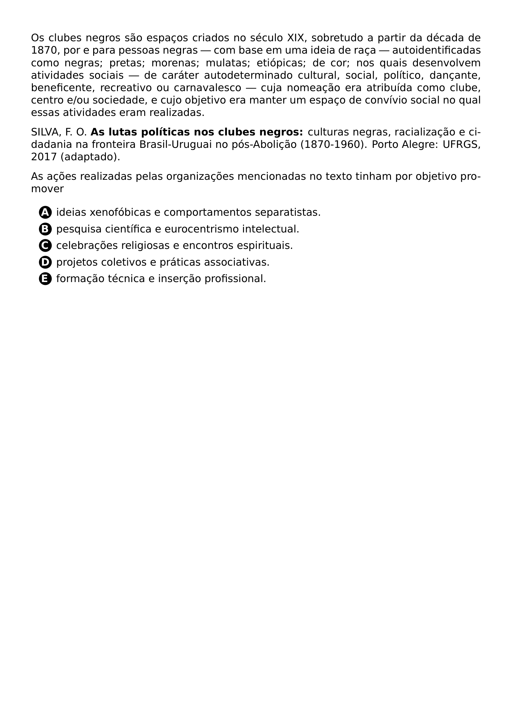 PAR OS CLUBES NEGROS SAO ESPACOS CRIADOS NO SECULO XIX SOBRETUDO A PARTIR DA DECADA DE 1870 POR E PARA PESSOAS NEGRAS COM BASE EM UMA IDEIA DE RACA AUTOIDENTIFICADAS COMO NEGRAS PRETAS MORENAS MULATAS ETIOPICAS DE COR NOS QUAIS DESENVOLVEM ATIVIDADES SOCIAIS DE CARATER AUTODETERMINADO CULTURAL SOCIAL POLITICO DANCANTE BENEFICENTE RECREATIVO OU CARNAVALESCO CUJA NOMEACAO ERA ATRIBUIDA COMO CLUBE CENTRO E OU SOCIEDADE E CUJO OBJETIVO ERA MANTER UM ESPACO DE CONVIVIO SOCIAL NO QUAL ESSAS ATIVIDADES ERAM REALIZADAS PAR SILVA F O TEXTBF AS LUTAS POLITICAS NOS CLUBES NEGROS CULTURAS NEGRAS RACIALIZACAO E CIDADANIA NA FRONTEIRA BRASIL URUGUAI NO POS ABOLICAO 1870 1960 PORTO ALEGRE UFRGS 2017 ADAPTADO PAR AS ACOES REALIZADAS PELAS ORGANIZACOES MENCIONADAS NO TEXTO TINHAM POR OBJETIVO PROMOVER CQ REPRODUCTION ALTERNATIVES BEGIN BEGIN ENUMERATE LABEL PROTECT CIRCLED ALPH ITEM PROTECT CIRCLED A IDEIAS XENOFOBICAS E COMPORTAMENTOS SEPARATISTAS ITEM PROTECT CIRCLED B PESQUISA CIENTIFICA E EUROCENTRISMO INTELECTUAL ITEM PROTECT CIRCLED C CELEBRACOES RELIGIOSAS E ENCONTROS ESPIRITUAIS ITEM PROTECT CIRCLED D PROJETOS COLETIVOS E PRATICAS ASSOCIATIVAS ITEM PROTECT CIRCLED E FORMACAO TECNICA E INSERCAO PROFISSIONAL END ENUMERATE CQ REPRODUCTION ALTERNATIVES END