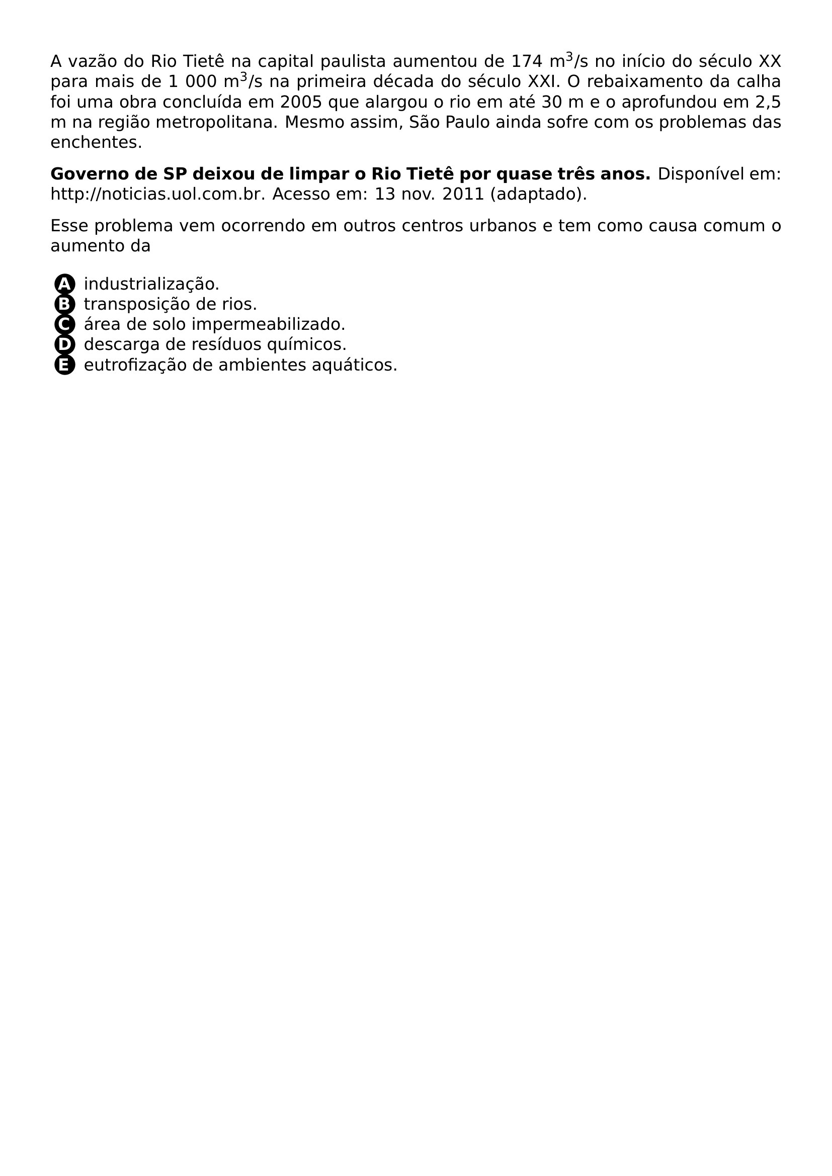 A VAZAO DO RIO TIETE NA CAPITAL PAULISTA AUMENTOU DE 174 M TEXTSUPERSCRIPT 3 S NO INICIO DO SECULO XX PARA MAIS DE 1 000 M TEXTSUPERSCRIPT 3 S NA PRIMEIRA DECADA DO SECULO XXI O REBAIXAMENTO DA CALHA FOI UMA OBRA CONCLUIDA EM 2005 QUE ALARGOU O RIO EM ATE 30 M E O APROFUNDOU EM 2 5 M NA REGIAO METROPOLITANA MESMO ASSIM SAO PAULO AINDA SOFRE COM OS PROBLEMAS DAS ENCHENTES PAR TEXTBF GOVERNO DE SP DEIXOU DE LIMPAR O RIO TIETE POR QUASE TRES ANOS DISPONIVEL EM URL HTTP NOTICIAS UOL COM BR ACESSO EM 13 NOV 2011 ADAPTADO PAR ESSE PROBLEMA VEM OCORRENDO EM OUTROS CENTROS URBANOS E TEM COMO CAUSA COMUM O AUMENTO DA BEGIN ENUMERATE LABEL LEFTMARGIN 2EM LABELWIDTH 1 5EM LABELSEP 0 5EM ITEMSEP 0PT ITEM PROTECT CIRCLED A INDUSTRIALIZACAO ITEM PROTECT CIRCLED B TRANSPOSICAO DE RIOS ITEM PROTECT CIRCLED C AREA DE SOLO IMPERMEABILIZADO ITEM PROTECT CIRCLED D DESCARGA DE RESIDUOS QUIMICOS ITEM PROTECT CIRCLED E EUTROFIZACAO DE AMBIENTES AQUATICOS END ENUMERATE