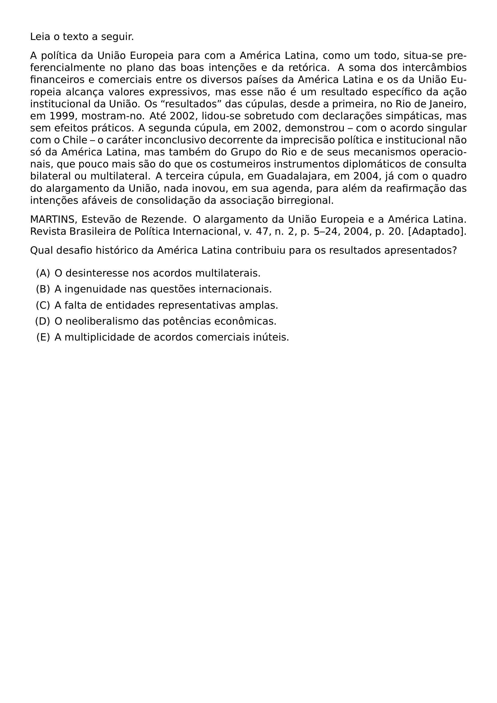 LEIA O TEXTO A SEGUIR A POLITICA DA UNIAO EUROPEIA PARA COM A AMERICA LATINA COMO UM TODO SITUA SE PREFERENCIALMENTE NO PLANO DAS BOAS INTENCOES E DA RETORICA A SOMA DOS INTERCAMBIOS FINANCEIROS E COMERCIAIS ENTRE OS DIVERSOS PAISES DA AMERICA LATINA E OS DA UNIAO EUROPEIA ALCANCA VALORES EXPRESSIVOS MAS ESSE NAO E UM RESULTADO ESPECIFICO DA ACAO INSTITUCIONAL DA UNIAO OS RESULTADOS DAS CUPULAS DESDE A PRIMEIRA NO RIO DE JANEIRO EM 1999 MOSTRAM NO ATE 2002 LIDOU SE SOBRETUDO COM DECLARACOES SIMPATICAS MAS SEM EFEITOS PRATICOS A SEGUNDA CUPULA EM 2002 DEMONSTROU COM O ACORDO SINGULAR COM O CHILE O CARATER INCONCLUSIVO DECORRENTE DA IMPRECISAO POLITICA E INSTITUCIONAL NAO SO DA AMERICA LATINA MAS TAMBEM DO GRUPO DO RIO E DE SEUS MECANISMOS OPERACIONAIS QUE POUCO MAIS SAO DO QUE OS COSTUMEIROS INSTRUMENTOS DIPLOMATICOS DE CONSULTA BILATERAL OU MULTILATERAL A TERCEIRA CUPULA EM GUADALAJARA EM 2004 JA COM O QUADRO DO ALARGAMENTO DA UNIAO NADA INOVOU EM SUA AGENDA PARA ALEM DA REAFIRMACAO DAS INTENCOES AFAVEIS DE CONSOLIDACAO DA ASSOCIACAO BIRREGIONAL MARTINS ESTEVAO DE REZENDE O ALARGAMENTO DA UNIAO EUROPEIA E A AMERICA LATINA REVISTA BRASILEIRA DE POLITICA INTERNACIONAL V 47 N 2 P 5 24 2004 P 20 ADAPTADO QUAL DESAFIO HISTORICO DA AMERICA LATINA CONTRIBUIU PARA OS RESULTADOS APRESENTADOS BEGIN ENUMERATE LABEL ALPH ITEM O DESINTERESSE NOS ACORDOS MULTILATERAIS ITEM A INGENUIDADE NAS QUESTOES INTERNACIONAIS ITEM A FALTA DE ENTIDADES REPRESENTATIVAS AMPLAS ITEM O NEOLIBERALISMO DAS POTENCIAS ECONOMICAS ITEM A MULTIPLICIDADE DE ACORDOS COMERCIAIS INUTEIS END ENUMERATE
