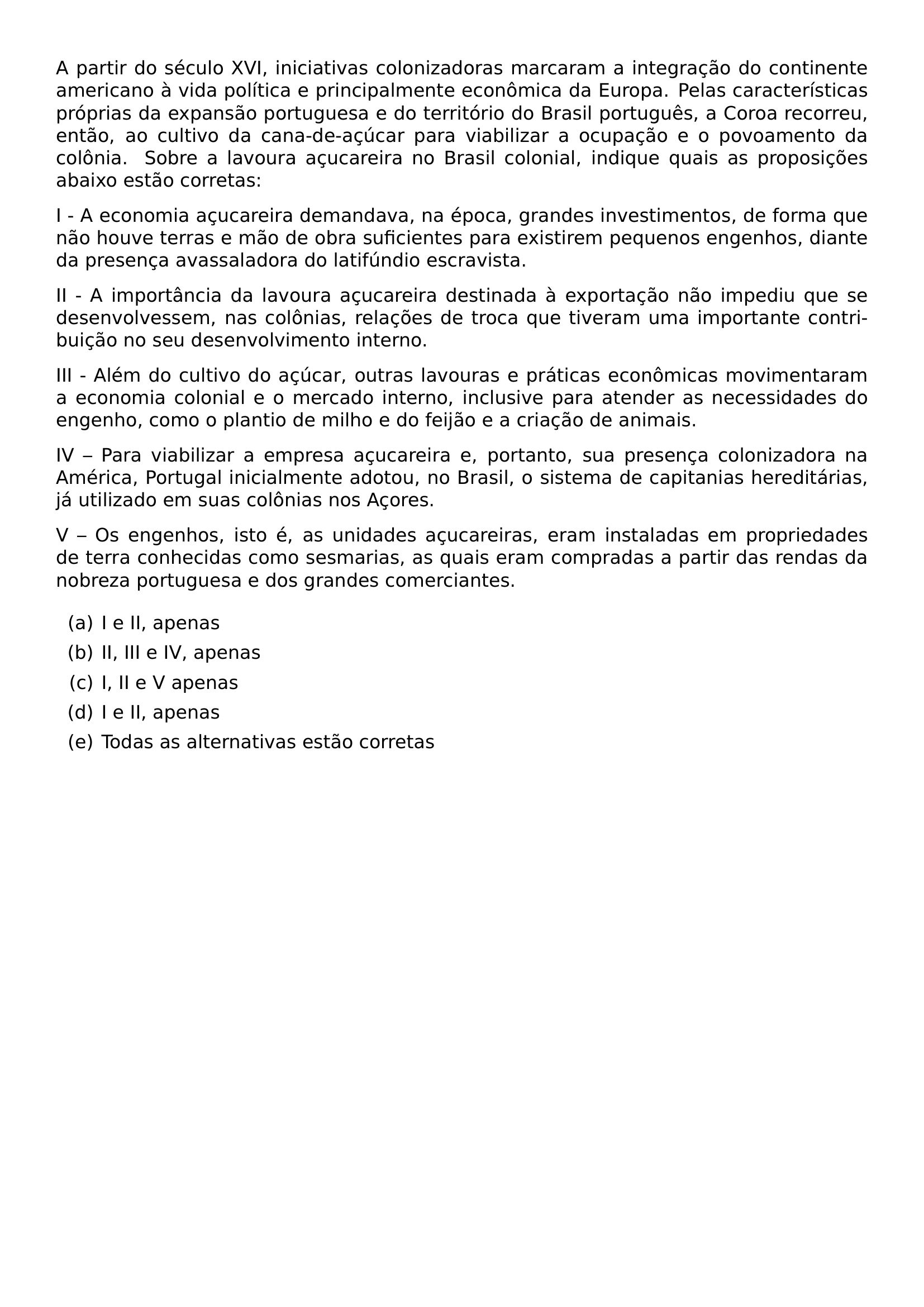 A PARTIR DO SECULO XVI INICIATIVAS COLONIZADORAS MARCARAM A INTEGRACAO DO CONTINENTE AMERICANO A VIDA POLITICA E PRINCIPALMENTE ECONOMICA DA EUROPA PELAS CARACTERISTICAS PROPRIAS DA EXPANSAO PORTUGUESA E DO TERRITORIO DO BRASIL PORTUGUES A COROA RECORREU ENTAO AO CULTIVO DA CANA DE ACUCAR PARA VIABILIZAR A OCUPACAO E O POVOAMENTO DA COLONIA SOBRE A LAVOURA ACUCAREIRA NO BRASIL COLONIAL INDIQUE QUAIS AS PROPOSICOES ABAIXO ESTAO CORRETAS PAR I A ECONOMIA ACUCAREIRA DEMANDAVA NA EPOCA GRANDES INVESTIMENTOS DE FORMA QUE NAO HOUVE TERRAS E MAO DE OBRA SUFICIENTES PARA EXISTIREM PEQUENOS ENGENHOS DIANTE DA PRESENCA AVASSALADORA DO LATIFUNDIO ESCRAVISTA PAR II A IMPORTANCIA DA LAVOURA ACUCAREIRA DESTINADA A EXPORTACAO NAO IMPEDIU QUE SE DESENVOLVESSEM NAS COLONIAS RELACOES DE TROCA QUE TIVERAM UMA IMPORTANTE CONTRIBUICAO NO SEU DESENVOLVIMENTO INTERNO PAR III ALEM DO CULTIVO DO ACUCAR OUTRAS LAVOURAS E PRATICAS ECONOMICAS MOVIMENTARAM A ECONOMIA COLONIAL E O MERCADO INTERNO INCLUSIVE PARA ATENDER AS NECESSIDADES DO ENGENHO COMO O PLANTIO DE MILHO E DO FEIJAO E A CRIACAO DE ANIMAIS PAR IV PARA VIABILIZAR A EMPRESA ACUCAREIRA E PORTANTO SUA PRESENCA COLONIZADORA NA AMERICA PORTUGAL INICIALMENTE ADOTOU NO BRASIL O SISTEMA DE CAPITANIAS HEREDITARIAS JA UTILIZADO EM SUAS COLONIAS NOS ACORES PAR V OS ENGENHOS ISTO E AS UNIDADES ACUCAREIRAS ERAM INSTALADAS EM PROPRIEDADES DE TERRA CONHECIDAS COMO SESMARIAS AS QUAIS ERAM COMPRADAS A PARTIR DAS RENDAS DA NOBREZA PORTUGUESA E DOS GRANDES COMERCIANTES PAR BEGIN ENUMERATE LABEL ALPH ITEM I E II APENAS ITEM II III E IV APENAS ITEM I II E V APENAS ITEM I E II APENAS ITEM TODAS AS ALTERNATIVAS ESTAO CORRETAS END ENUMERATE