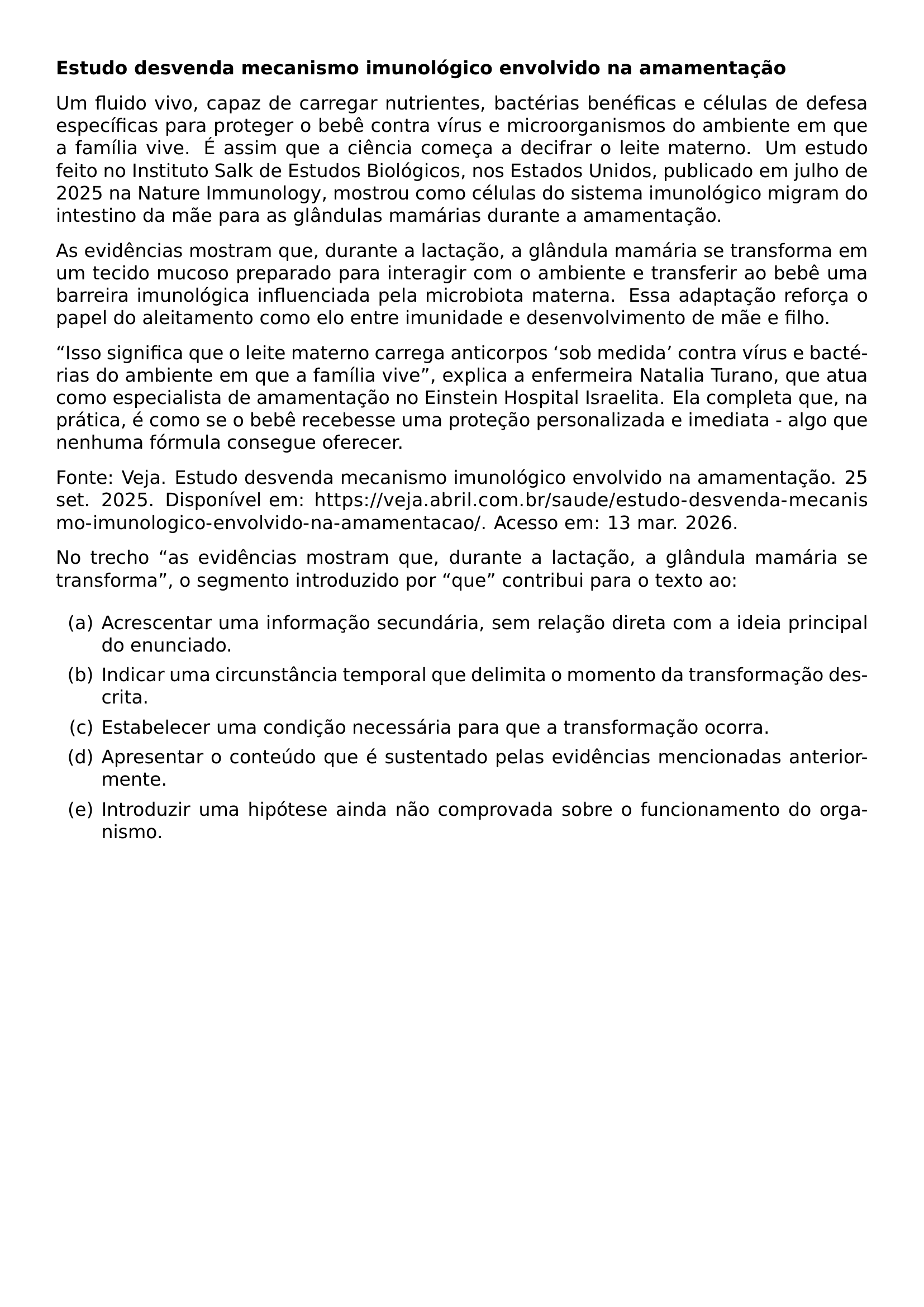 TEXTBF TEXTBF ESTUDO DESVENDA MECANISMO IMUNOLOGICO ENVOLVIDO NA AMAMENTACAO PAR UM FLUIDO VIVO CAPAZ DE CARREGAR NUTRIENTES BACTERIAS BENEFICAS E CELULAS DE DEFESA ESPECIFICAS PARA PROTEGER O BEBE CONTRA VIRUS E MICROORGANISMOS DO AMBIENTE EM QUE A FAMILIA VIVE E ASSIM QUE A CIENCIA COMECA A DECIFRAR O LEITE MATERNO UM ESTUDO FEITO NO INSTITUTO SALK DE ESTUDOS BIOLOGICOS NOS ESTADOS UNIDOS PUBLICADO EM JULHO DE 2025 NA NATURE IMMUNOLOGY MOSTROU COMO CELULAS DO SISTEMA IMUNOLOGICO MIGRAM DO INTESTINO DA MAE PARA AS GLANDULAS MAMARIAS DURANTE A AMAMENTACAO PAR AS EVIDENCIAS MOSTRAM QUE DURANTE A LACTACAO A GLANDULA MAMARIA SE TRANSFORMA EM UM TECIDO MUCOSO PREPARADO PARA INTERAGIR COM O AMBIENTE E TRANSFERIR AO BEBE UMA BARREIRA IMUNOLOGICA INFLUENCIADA PELA MICROBIOTA MATERNA ESSA ADAPTACAO REFORCA O PAPEL DO ALEITAMENTO COMO ELO ENTRE IMUNIDADE E DESENVOLVIMENTO DE MAE E FILHO PAR ISSO SIGNIFICA QUE O LEITE MATERNO CARREGA ANTICORPOS SOB MEDIDA CONTRA VIRUS E BACTERIAS DO AMBIENTE EM QUE A FAMILIA VIVE EXPLICA A ENFERMEIRA NATALIA TURANO QUE ATUA COMO ESPECIALISTA DE AMAMENTACAO NO EINSTEIN HOSPITAL ISRAELITA ELA COMPLETA QUE NA PRATICA E COMO SE O BEBE RECEBESSE UMA PROTECAO PERSONALIZADA E IMEDIATA ALGO QUE NENHUMA FORMULA CONSEGUE OFERECER PAR FONTE VEJA ESTUDO DESVENDA MECANISMO IMUNOLOGICO ENVOLVIDO NA AMAMENTACAO 25 SET 2025 DISPONIVEL EM URL HTTPS VEJA ABRIL COM BR SAUDE ESTUDO DESVENDA MECANISMO IMUNOLOGICO ENVOLVIDO NA AMAMENTACAO ACESSO EM 13 MAR 2026 PAR NO TRECHO AS EVIDENCIAS MOSTRAM QUE DURANTE A LACTACAO A GLANDULA MAMARIA SE TRANSFORMA O SEGMENTO INTRODUZIDO POR QUE CONTRIBUI PARA O TEXTO AO BEGIN ENUMERATE LABEL ALPH ITEM A ACRESCENTAR UMA INFORMACAO SECUNDARIA SEM RELACAO DIRETA COM A IDEIA PRINCIPAL DO ENUNCIADO ITEM B INDICAR UMA CIRCUNSTANCIA TEMPORAL QUE DELIMITA O MOMENTO DA TRANSFORMACAO DESCRITA ITEM C ESTABELECER UMA CONDICAO NECESSARIA PARA QUE A TRANSFORMACAO OCORRA ITEM D APRESENTAR O CONTEUDO QUE E SUSTENTADO PELAS EVIDENCIAS MENCIONADAS ANTERIORMENTE ITEM E INTRODUZIR UMA HIPOTESE AINDA NAO COMPROVADA SOBRE O FUNCIONAMENTO DO ORGANISMO END ENUMERATE